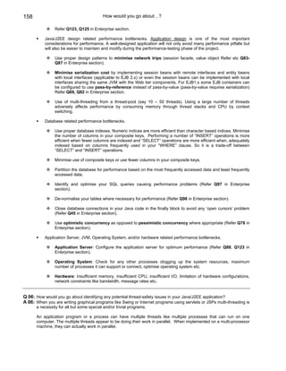 158                                        How would you go about…?

                Refer Q123, Q125 in Enterprise section.

           Java/J2EE design related performance bottlenecks. Application design is one of the most important
           considerations for performance. A well-designed application will not only avoid many performance pitfalls but
           will also be easier to maintain and modify during the performance-testing phase of the project.

                Use proper design patterns to minimise network trips (session facade, value object Refer etc Q83-
                Q87 in Enterprise section).

                Minimise serialization cost by implementing session beans with remote interfaces and entity beans
                with local interfaces (applicable to EJB 2.x) or even the session beans can be implemented with local
                interfaces sharing the same JVM with the Web tier components. For EJB1.x some EJB containers can
                be configured to use pass-by-reference instead of pass-by-value (pass-by-value requires serialization)
                Refer Q69, Q82 in Enterprise section.

                Use of multi-threading from a thread-pool (say 10 – 50 threads). Using a large number of threads
                adversely affects performance by consuming memory through thread stacks and CPU by context
                switching.

           Database related performance bottlenecks.

                Use proper database indexes. Numeric indices are more efficient than character based indices. Minimise
                the number of columns in your composite keys. Performing a number of “INSERT” operations is more
                efficient when fewer columns are indexed and “SELECT” operations are more efficient when, adequately
                indexed based on columns frequently used in your “WHERE” clause. So it is a trade-off between
                “SELECT” and “INSERT” operations.

                Minimise use of composite keys or use fewer columns in your composite keys.

                Partition the database for performance based on the most frequently accessed data and least frequently
                accessed data.

                Identify and optimise your SQL queries causing performance problems (Refer Q97 in Enterprise
                section).

                De-normalise your tables where necessary for performance (Refer Q98 in Enterprise section).

                Close database connections in your Java code in the finally block to avoid any ‘open cursors’ problem
                (Refer Q45 in Enterprise section).

                Use optimistic concurrency as opposed to pessimistic concurrency where appropriate (Refer Q78 in
                Enterprise section).

           Application Server, JVM, Operating System, and/or hardware related performance bottlenecks.

                Application Server: Configure the application server for optimum performance (Refer Q88, Q123 in
                Enterprise section).

                Operating System: Check for any other processes clogging up the system resources, maximum
                number of processes it can support or connect, optimise operating system etc.

                Hardware: Insufficient memory, insufficient CPU, insufficient I/O, limitation of hardware configurations,
                network constraints like bandwidth, message rates etc.


Q 06: How would you go about identifying any potential thread-safety issues in your Java/J2EE application?
A 06: When you are writing graphical programs like Swing or Internet programs using servlets or JSPs multi-threading is
      a necessity for all but some special and/or trivial programs.

      An application program or a process can have multiple threads like multiple processes that can run on one
      computer. The multiple threads appear to be doing their work in parallel. When implemented on a multi-processor
      machine, they can actually work in parallel.
 