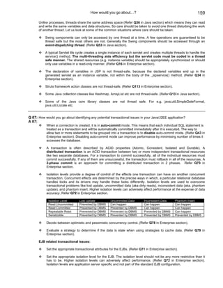 How would you go about…?                                                   159

      Unlike processes, threads share the same address space (Refer Q36 in Java section) which means they can read
      and write the same variables and data structures. So care should be taken to avoid one thread disturbing the work
      of another thread. Let us look at some of the common situations where care should be taken:

           Swing components can only be accessed by one thread at a time. A few operations are guaranteed to be
           thread safe but the most others are not. Generally the Swing components should be accessed through an
           event-dispatching thread. (Refer Q53 in Java section).

           A typical Servlet life cycle creates a single instance of each servlet and creates multiple threads to handle the
           service() method. The multi-threading aids efficiency but the servlet code must be coded in a thread
           safe manner. The shared resources (e.g. instance variable) should be appropriately synchronized or should
           only use variables in a read-only manner. (Refer Q16 in Enterprise section).

           The declaration of variables in JSP is not thread-safe, because the declared variables end up in the
           generated servlet as an instance variable, not within the body of the _jspservice() method. (Refer Q34 in
           Enterprise section).

           Struts framework action classes are not thread-safe. (Refer Q113 in Enterprise section).

           Some Java collection classes like Hashmap, ArrayList etc are not thread-safe. (Refer Q13 in Java section).

           Some of the Java core library classes are not thread safe. For e.g. java.util.SimpleDateFormat,
           java.util.Locale etc.


Q 07: How would you go about identifying any potential transactional issues in your Java/J2EE application?
A 07:
            When a connection is created, it is in auto-commit mode. This means that each individual SQL statement is
            treated as a transaction and will be automatically committed immediately after it is executed. The way to
            allow two or more statements to be grouped into a transaction is to disable auto-commit mode. (Refer Q43 in
            Enterprise section). Disabling auto-commit mode can improve performance by minimising number of times it
            accesses the database.

            A transaction is often described by ACID properties (Atomic, Consistent, Isolated and Durable). A
            distributed transaction is an ACID transaction between two or more independent transactional resources
            like two separate databases. For a transaction to commit successfully, all of the individual resources must
            commit successfully. If any of them are unsuccessful, the transaction must rollback in all of the resources. A
            2-phase commit is an approach for committing a distributed transaction in 2 phases. Refer Q73 in
            Enterprise section.

            Isolation levels provide a degree of control of the effects one transaction can have on another concurrent
            transaction. Concurrent effects are determined by the precise ways in which, a particular relational database
            handles locks and its drivers may handle these locks differently. Isolation levels are used to overcome
            transactional problems like lost update, uncommitted data (aka dirty reads), inconsistent data (aka. phantom
            update), and phantom insert. Higher isolation levels can adversely affect performance at the expense of data
            accuracy. Refer Q72 in Enterprise section.

             Isolation Level       Lost Update           Uncommitted Data        Inconsistent Data     Phantom Insert
             Read Uncommitted      Prevented by DBMS     Can happen              Can happen            Can happen
             Read Committed        Prevented by DBMS     Prevented by DBMS       Can happen            Can happen
             Repeatable Read       Prevented by DBMS     Prevented by DBMS       Prevented by DBMS     Can happen
             Serializable          Prevented by DBMS     Prevented by DBMS       Prevented by DBMS     Prevented by DBMS

            Decide between optimistic and pessimistic concurrency control. (Refer Q78 in Enterprise section).

            Evaluate a strategy to determine if the data is stale when using strategies to cache data. (Refer Q79 in
            Enterprise section).

      EJB related transactional issues:

            Set the appropriate transactional attributes for the EJBs. (Refer Q71 in Enterprise section).

            Set the appropriate isolation level for the EJB. The isolation level should not be any more restrictive than it
            has to be. Higher isolation levels can adversely affect performance. (Refer Q72 in Enterprise section).
            Isolation levels are application server specific and not part of the standard EJB configuration.
 
