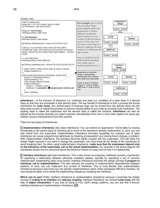 16                                                                     Java


     Sample code:
      //client or calling code                                                                                          <<abstract>>
                                                                           For example: given a base                       Shape
      double dim = 5.0; //ie 5 meters radius or width
      List listShapes = new ArrayList(20);                                 class/interface Shape,
                                                                           polymorphism allows the                     +area() : double
      Shape s = new Circle();                                              programmer to define
      listShapes.add(s); //add circle
                                                                           different area(double
      s = new Square();                                                    dim1) methods for any              Circle
      listShapes.add(s); //add square                                      number of derived classes                                       Square
                                                                           such as Circle, Square etc.    +area() : double
      getTotArea (listShapes,dim); //returns 78.5+25.0=103.5
                                                                           No matter what shape an                                     +area() : double

      //Later on, if you decide to add a half circle then define           object is, applying the area
      //a HalfCircle class, which extends Circle and then provide an       method to it will return the     HalfCircle
      //area(). method but your called method getTotArea(...) remains      right results.
      //same.
                                                                                                          +area() : double
      s = new HalfCircle();                                                Later on HalfCicle can be
      listShapes.add(s); //add HalfCircle                                  added without breaking
                                                                           your called code i.e.
      getTotArea (listShapes,dim); //returns 78.5+25.0+39.25=142.75
                                                                           method getTotalArea(...)                  «interface»
                                                                                                                       Shape
      /** called method: method which adds up areas of various
                                                                                                                   +area() : double
      ** shapes supplied to it.
      **/                                                                  Depending on what the
      public double getTotArea(List listShapes, double dim){               shape is, appropriate
          Iterator it = listShapes.iterator();                             area(double dim) method            Circle                   Square
          double totalArea = 0.0;                                          gets called and calculated.
          //loop through different shapes
                                                                           Circle    area is 78.5sqm      +area() : double       +area() : double
          while(it.hasNext()) {
              Shape s = (Shape) it.next();                                 Square      area is 25sqm
              totalArea += s.area(dim);        //polymorphic method call   HalfCircle    area is 39.25
                                                                                                                          HalfCircle
          }                                                                sqm
          return totalArea ;
      }                                                                                                                +area() : double


     Inheritance – is the inclusion of behaviour (i.e. methods) and state (i.e. variables) of a base class in a derived
     class so that they are accessible in that derived class. The key benefit of Inheritance is that it provides the formal
     mechanism for code reuse. Any shared piece of business logic can be moved from the derived class into the
     base class as part of refactoring process to improve maintainability of your code by avoiding code duplication. The
     existing class is called the superclass and the derived class is called the subclass. Inheritance can also be
     defined as the process whereby one object acquires characteristics from one or more other objects the same way
     children acquire characteristics from their parents.

     There are two types of inheritances:

     1. Implementation inheritance (aka class inheritance): You can extend an applications’ functionality by reusing
     functionality in the parent class by inheriting all or some of the operations already implemented. In Java, you can
     only inherit from one superclass. Implementation inheritance promotes reusability but improper use of class
     inheritance can cause programming nightmares by breaking encapsulation and making future changes a problem.
     With implementation inheritance, the subclass becomes tightly coupled with the superclass. This will make the
     design fragile because if you want to change the superclass, you must know all the details of the subclasses to
     avoid breaking them. So when using implementation inheritance, make sure that the subclasses depend only
     on the behaviour of the superclass, not on the actual implementation. For example in the above diagram the
     subclasses should only be concerned about the behaviour known as area() but not how it is implemented.

     2. Interface inheritance (aka type inheritance): This is also known as subtyping. Interfaces provide a mechanism
     for specifying a relationship between otherwise unrelated classes, typically by specifying a set of common
     methods each implementing class must contain. Interface inheritance promotes the design concept of program to
     interfaces not to implementations. This also reduces the coupling or implementation dependencies between
     systems. In Java, you can implement any number of interfaces. This is more flexible than implementation
     inheritance because it won’t lock you into specific implementations which make subclasses difficult to maintain. So
     care should be taken not to break the implementing classes by modifying the interfaces.

     Which one to use? Prefer interface inheritance to implementation inheritance because it promotes the design
     concept of coding to an interface and reduces coupling. Interface inheritance can achieve code reuse with the
     help of object composition. If you look at Gang of Four (GoF) design patterns, you can see that it favours
     interface inheritance to implementation inheritance. CO
 