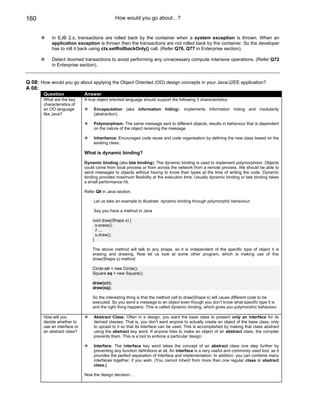 160                                            How would you go about…?


            In EJB 2.x, transactions are rolled back by the container when a system exception is thrown. When an
            application exception is thrown then the transactions are not rolled back by the container. So the developer
            has to roll it back using ctx.setRollbackOnly() call. (Refer Q76, Q77 in Enterprise section).

            Detect doomed transactions to avoid performing any unnecessary compute intensive operations. (Refer Q72
            in Enterprise section).


Q 08: How would you go about applying the Object Oriented (OO) design concepts in your Java/J2EE application?
A 08:
        Question              Answer
        What are the key      A true object oriented language should support the following 3 characteristics:
        characteristics of
        an OO language             Encapsulation (aka information hiding): implements information hiding and modularity
        like Java?                 (abstraction).

                                   Polymorphism: The same message sent to different objects, results in behaviour that is dependent
                                   on the nature of the object receiving the message.

                                   Inheritance: Encourages code reuse and code organisation by defining the new class based on the
                                   existing class.

                              What is dynamic binding?

                              Dynamic binding (aka late binding): The dynamic binding is used to implement polymorphism. Objects
                              could come from local process or from across the network from a remote process. We should be able to
                              send messages to objects without having to know their types at the time of writing the code. Dynamic
                              binding provides maximum flexibility at the execution time. Usually dynamic binding or late binding takes
                              a small performance hit.

                              Refer Q8 in Java section.

                                   Let us take an example to illustrate dynamic binding through polymorphic behaviour:

                                   Say you have a method in Java

                                  void draw(Shape s) {
                                    s.erase();
                                    // ...
                                    s.draw();
                                  }

                                  The above method will talk to any shape, so it is independent of the specific type of object it is
                                  erasing and drawing. Now let us look at some other program, which is making use of this
                                  draw(Shape s) method:

                                  Circle cir = new Circle();
                                  Square sq = new Square();

                                  draw(cir);
                                  draw(sq);

                                  So the interesting thing is that the method call to draw(Shape s) will cause different code to be
                                  executed. So you send a message to an object even though you don’t know what specific type it is
                                  and the right thing happens. This is called dynamic binding, which gives you polymorphic behaviour.

        How will you               Abstract Class: Often in a design, you want the base class to present only an interface for its
        decide whether to          derived classes. That is, you don’t want anyone to actually create an object of the base class, only
        use an interface or        to upcast to it so that its interface can be used. This is accomplished by making that class abstract
        an abstract class?         using the abstract key word. If anyone tries to make an object of an abstract class, the compiler
                                   prevents them. This is a tool to enforce a particular design.

                                   Interface: The interface key word takes the concept of an abstract class one step further by
                                   preventing any function definitions at all. An interface is a very useful and commonly used tool, as it
                                   provides the perfect separation of interface and implementation. In addition, you can combine many
                                   interfaces together, if you wish. (You cannot inherit from more than one regular class or abstract
                                   class.)

                              Now the design decision…
 