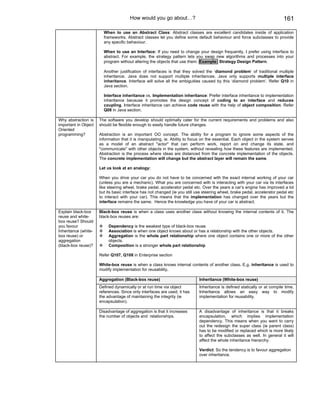 How would you go about…?                                                             161

                        When to use an Abstract Class: Abstract classes are excellent candidates inside of application
                        frameworks. Abstract classes let you define some default behaviour and force subclasses to provide
                        any specific behaviour.

                        When to use an Interface: If you need to change your design frequently, I prefer using interface to
                        abstract. For example, the strategy pattern lets you swap new algorithms and processes into your
                        program without altering the objects that use them. Example: Strategy Design Pattern.

                        Another justification of interfaces is that they solved the ‘diamond problem’ of traditional multiple
                        inheritance. Java does not support multiple inheritances. Java only supports multiple interface
                        inheritance. Interface will solve all the ambiguities caused by this ‘diamond problem’. Refer Q10 in
                        Java section.

                        Interface inheritance vs. Implementation inheritance: Prefer interface inheritance to implementation
                        inheritance because it promotes the design concept of coding to an interface and reduces
                        coupling. Interface inheritance can achieve code reuse with the help of object composition. Refer
                        Q08 in Java section.

Why abstraction is    The software you develop should optimally cater for the current requirements and problems and also
important in Object   should be flexible enough to easily handle future changes.
Oriented
programming?          Abstraction is an important OO concept. The ability for a program to ignore some aspects of the
                      information that it is manipulating, ie. Ability to focus on the essential. Each object in the system serves
                      as a model of an abstract "actor" that can perform work, report on and change its state, and
                      "communicate" with other objects in the system, without revealing how these features are implemented.
                      Abstraction is the process where ideas are distanced from the concrete implementation of the objects.
                      The concrete implementation will change but the abstract layer will remain the same.

                      Let us look at an analogy:

                      When you drive your car you do not have to be concerned with the exact internal working of your car
                      (unless you are a mechanic). What you are concerned with is interacting with your car via its interfaces
                      like steering wheel, brake pedal, accelerator pedal etc. Over the years a car’s engine has improved a lot
                      but its basic interface has not changed (ie you still use steering wheel, brake pedal, accelerator pedal etc
                      to interact with your car). This means that the implementation has changed over the years but the
                      interface remains the same. Hence the knowledge you have of your car is abstract.

Explain black-box     Black-box reuse is when a class uses another class without knowing the internal contents of it. The
reuse and white-      black-box reuses are:
box reuse? Should
you favour                 Dependency is the weakest type of black-box reuse.
Inheritance (white-        Association is when one object knows about or has a relationship with the other objects.
box reuse) or              Aggregation is the whole part relationship where one object contains one or more of the other
aggregation                objects.
(black-box reuse)?         Composition is a stronger whole part relationship

                      Refer Q107, Q108 in Enterprise section

                      White-box reuse is when a class knows internal contents of another class. E.g. inheritance is used to
                      modify implementation for reusability.

                      Aggregation (Black-box reuse)                          Inheritance (White-box reuse)
                      Defined dynamically or at run time via object          Inheritance is defined statically or at compile time.
                      references. Since only interfaces are used, it has     Inheritance allows an easy way to modify
                      the advantage of maintaining the integrity (ie         implementation for reusability.
                      encapsulation).

                      Disadvantage of aggregation is that it increases       A disadvantage of inheritance is that it breaks
                      the number of objects and relationships.               encapsulation, which implies implementation
                                                                             dependency. This means when you want to carry
                                                                             out the redesign the super class (ie parent class)
                                                                             has to be modified or replaced which is more likely
                                                                             to affect the subclasses as well. In general it will
                                                                             affect the whole inheritance hierarchy.

                                                                             Verdict: So the tendency is to favour aggregation
                                                                             over inheritance.
 