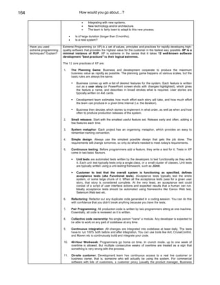 164                                          How would you go about…?

                                               •    Integrating with new systems.
                                               •    New technology and/or architecture.
                                               •    The team is fairly keen to adapt to this new process.

                                   •      Is of large duration (longer than 3 months).
                                   •      Is a new system?

      Have you used          Extreme Programming (or XP) is a set of values, principles and practices for rapidly developing high-
      extreme programming    quality software that provides the highest value for the customer in the fastest way possible. XP is a
      techniques? Explain?   minimal instance of RUP. XP is extreme in the sense that it takes 12 well-known software
                             development "best practices" to their logical extremes.

                             The 12 core practices of XP are:

                             1.        The Planning Game: Business and development cooperate to produce the maximum
                                       business value as rapidly as possible. The planning game happens at various scales, but the
                                       basic rules are always the same:

                                          Business comes up with a list of desired features for the system. Each feature is written
                                          out as a user story (or PowerPoint screen shots with changes highlighted), which gives
                                          the feature a name, and describes in broad strokes what is required. User stories are
                                          typically written on 4x6 cards.

                                          Development team estimates how much effort each story will take, and how much effort
                                          the team can produce in a given time interval (i.e. the iteration).

                                          Business then decides which stories to implement in what order, as well as when and how
                                          often to produce production releases of the system.

                             2.        Small releases: Start with the smallest useful feature set. Release early and often, adding a
                                       few features each time.

                             3.        System metaphor: Each project has an organising metaphor, which provides an easy to
                                       remember naming convention.

                             4.        Simple design: Always use the simplest possible design that gets the job done. The
                                       requirements will change tomorrow, so only do what's needed to meet today's requirements.

                             5.        Continuous testing: Before programmers add a feature, they write a test for it. Tests in XP
                                       come in two basic flavours.

                                          Unit tests are automated tests written by the developers to test functionality as they write
                                          it. Each unit test typically tests only a single class, or a small cluster of classes. Unit tests
                                          are typically written using a unit-testing framework, such as JUnit.

                                          Customer to test that the overall system is functioning as specified, defines
                                          acceptance tests (aka Functional tests). Acceptance tests typically test the entire
                                          system, or some large chunk of it. When all the acceptance tests pass for a given user
                                          story, that story is considered complete. At the very least, an acceptance test could
                                          consist of a script of user interface actions and expected results that a human can run.
                                          Ideally acceptance tests should be automated using frameworks like Canoo Web test,
                                          Selenium Web test etc.

                             6.        Refactoring: Refactor out any duplicate code generated in a coding session. You can do this
                                       with confidence that you didn't break anything because you have the tests.

                             7.        Pair Programming: All production code is written by two programmers sitting at one machine.
                                       Essentially, all code is reviewed as it is written.

                             8.        Collective code ownership: No single person "owns" a module. Any developer is expected to
                                       be able to work on any part of codebase at any time.

                             9.        Continuous integration: All changes are integrated into codebase at least daily. The tests
                                       have to run 100% both before and after integration. You can use tools like Ant, CruiseControl,
                                       and Maven etc to continuously build and integrate your code.

                             10.       40-Hour Workweek: Programmers go home on time. In crunch mode, up to one week of
                                       overtime is allowed. But multiple consecutive weeks of overtime are treated as a sign that
                                       something is very wrong with the process.

                             11.       On-site customer: Development team has continuous access to a real live customer or
                                       business owner, that is, someone who will actually be using the system. For commercial
                                       software with lots of customers, a customer proxy (usually the product manager, Business
 