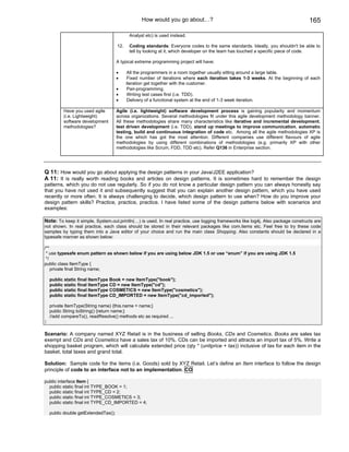 How would you go about…?                                                       165

                                             Analyst etc) is used instead.

                                      12.    Coding standards: Everyone codes to the same standards. Ideally, you shouldn't be able to
                                             tell by looking at it, which developer on the team has touched a specific piece of code.

                                      A typical extreme programming project will have:

                                      •      All the programmers in a room together usually sitting around a large table.
                                      •      Fixed number of iterations where each iteration takes 1-3 weeks. At the beginning of each
                                            iteration get together with the customer.
                                      •      Pair-programming.
                                      •      Writing test cases first (i.e. TDD).
                                      •      Delivery of a functional system at the end of 1-3 week iteration.

          Have you used agile         Agile (i.e. lightweight) software development process is gaining popularity and momentum
          (i.e. Lightweight)          across organizations. Several methodologies fit under this agile development methodology banner.
          software development        All these methodologies share many characteristics like iterative and incremental development,
          methodologies?              test driven development (i.e. TDD), stand up meetings to improve communication, automatic
                                      testing, build and continuous integration of code etc. Among all the agile methodologies XP is
                                      the one which has got the most attention. Different companies use different flavours of agile
                                      methodologies by using different combinations of methodologies (e.g. primarily XP with other
                                      methodologies like Scrum, FDD, TDD etc). Refer Q136 in Enterprise section.




Q 11: How would you go about applying the design patterns in your Java/J2EE application?
A 11: It is really worth reading books and articles on design patterns. It is sometimes hard to remember the design
patterns, which you do not use regularly. So if you do not know a particular design pattern you can always honestly say
that you have not used it and subsequently suggest that you can explain another design pattern, which you have used
recently or more often. It is always challenging to decide, which design pattern to use when? How do you improve your
design pattern skills? Practice, practice, practice. I have listed some of the design patterns below with scenarios and
examples:

Note: To keep it simple, System.out.println(…) is used. In real practice, use logging frameworks like log4j. Also package constructs are
not shown. In real practice, each class should be stored in their relevant packages like com.items etc. Feel free to try these code
samples by typing them into a Java editor of your choice and run the main class Shopping. Also constants should be declared in a
typesafe manner as shown below:

/**
 * use typesafe enum pattern as shown below if you are using below JDK 1.5 or use “enum” if you are using JDK 1.5
 */
public class ItemType {
    private final String name;

    public static final ItemType Book = new ItemType("book");
    public static final ItemType CD = new ItemType("cd");
    public static final ItemType COSMETICS = new ItemType("cosmetics");
    public static final ItemType CD_IMPORTED = new ItemType("cd_imported");

    private ItemType(String name) {this.name = name;}
    public String toString() {return name;}
    //add compareTo(), readResolve() methods etc as required ...
}

Scenario: A company named XYZ Retail is in the business of selling Books, CDs and Cosmetics. Books are sales tax
exempt and CDs and Cosmetics have a sales tax of 10%. CDs can be imported and attracts an import tax of 5%. Write a
shopping basket program, which will calculate extended price (qty * (unitprice + tax)) inclusive of tax for each item in the
basket, total taxes and grand total.

Solution: Sample code for the items (i.e. Goods) sold by XYZ Retail. Let’s define an Item interface to follow the design
principle of code to an interface not to an implementation. CO

public interface Item {
  public static final int TYPE_BOOK = 1;
  public static final int TYPE_CD = 2;
  public static final int TYPE_COSMETICS = 3;
  public static final int TYPE_CD_IMPORTED = 4;

    public double getExtendedTax();
 