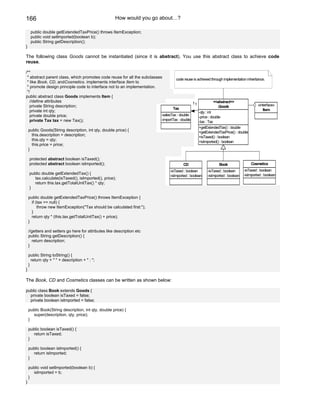 166                                                   How would you go about…?

     public double getExtendedTaxPrice() throws ItemException;
     public void setImported(boolean b);
     public String getDescription();
}

The following class Goods cannot be instantiated (since it is abstract). You use this abstract class to achieve code
reuse.

/**
 * abstract parent class, which promotes code reuse for all the subclasses          code reuse is achieved through implementation inheritance.
 * like Book, CD, andCosmetics. implements interface Item to
 * promote design principle code to interface not to an implementation.
 */
public abstract class Goods implements Item {
   //define attributes                                                                        11              <<abstract>>
   private String description;                                                                                   Goods                    «interface»
                                                                                  Tax                                                        Item
   private int qty;                                                                                -qty : int
   private double price;                                                  -salesTax : double
                                                                                                   -price : double
   private Tax tax = new Tax();                                           -importTax : double
                                                                                                   -tax : Tax
                                                                                                        +getExtendedTax() : double
    public Goods(String description, int qty, double price) {                                           +getExtendedTaxPrice() : double
      this.description = description;                                                                   +isTaxed() : boolean
      this.qty = qty;                                                                                   +isImported() : boolean
      this.price = price;
    }

    protected abstract boolean isTaxed();
    protected abstract boolean isImported();                                                  CD                     Book                 Cosmetics
                                                                                      -isTaxed : boolean      -isTaxed : boolean      -isTaxed : boolean
    public double getExtendedTax() {                                                                                                  -isImported : boolean
                                                                                      -isImported : boolean   -isImported : boolean
       tax.calculate(isTaxed(), isImported(), price);
       return this.tax.getTotalUnitTax() * qty;
    }

    public double getExtendedTaxPrice() throws ItemException {
      if (tax == null) {
          throw new ItemException("Tax should be calculated first:");
      }
      return qty * (this.tax.getTotalUnitTax() + price);
    }

    //getters and setters go here for attributes like description etc
    public String getDescription() {
      return description;
    }

    public String toString() {
      return qty + " " + description + " : ";
    }
}

The Book, CD and Cosmetics classes can be written as shown below:

public class Book extends Goods {
  private boolean isTaxed = false;
  private boolean isImported = false;

    public Book(String description, int qty, double price) {
      super(description, qty, price);
    }

    public boolean isTaxed() {
       return isTaxed;
    }

    public boolean isImported() {
       return isImported;
    }

    public void setImported(boolean b) {
       isImported = b;
    }
}
 