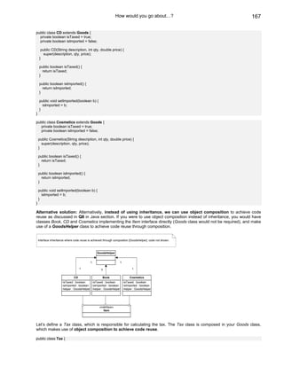 How would you go about…?                        167

public class CD extends Goods {
  private boolean isTaxed = true;
  private boolean isImported = false;

     public CD(String description, int qty, double price) {
       super(description, qty, price);
    }

    public boolean isTaxed() {
      return isTaxed;
    }

    public boolean isImported() {
      return isImported;
    }

    public void setImported(boolean b) {
      isImported = b;
    }
}

public class Cosmetics extends Goods {
  private boolean isTaxed = true;
  private boolean isImported = false;

    public Cosmetics(String description, int qty, double price) {
      super(description, qty, price);
    }

    public boolean isTaxed() {
      return isTaxed;
    }

    public boolean isImported() {
      return isImported;
    }

    public void setImported(boolean b) {
      isImported = b;
    }
}

Alternative solution: Alternatively, instead of using inheritance, we can use object composition to achieve code
reuse as discussed in Q8 in Java section. If you were to use object composition instead of inheritance, you would have
classes Book, CD and Cosmetics implementing the Item interface directly (Goods class would not be required), and make
use of a GoodsHelper class to achieve code reuse through composition.


    interface inheritance where code reuse is achieved through composition [GoodsHelper]. code not shown.



                                                 GoodsHelper


                                            1                     1

                                    1               1                       1


                               CD                    Book                 Cosmetics
                      -isTaxed : boolean    -isTaxed : boolean    -isTaxed : boolean
                      -isImported : boolean -isImported : boolean -isImported : boolean
                      -helper : GoodsHelper -helper : GoodsHelper -helper : GoodsHelper




                                                   «interface»
                                                      Item




Let’s define a Tax class, which is responsible for calculating the tax. The Tax class is composed in your Goods class,
which makes use of object composition to achieve code reuse.

public class Tax {
 