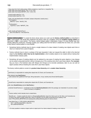 168                                                How would you go about…?

    //stay away from hard coding values. Define constants or read from a “.properties” file
    public static final double SALES_TAX = 0.10; //10%
    public static final double IMPORT_TAX = 0.05; //5%

    private double salesTax = 0.0;
    private double importTax = 0.0;

     public void calculate(boolean isTaxable, boolean isImported, double price) {
      if (isTaxable) {
         salesTax = price * SALES_TAX;
      }
      if (isImported) {
          importTax = price * IMPORT_TAX;
      }
    }

     public double getTotalUnitTax() {
       return this.salesTax + this.importTax;
    }
}

Factory method pattern: To create the items shown above we could use the factory method pattern as described in
Q46 in Java section. We would also implement the factory class as a singleton using the singleton design pattern as
described in Q45 in Java section. The factory method design pattern instantiates a class in a more flexible way than
directly calling the constructor. It loosely couples your calling code from the Items it creates like CD, Book, etc. Let’s look
at why factory method pattern is more flexible:

      Sometimes factory methods have to return a single instance of a class instead of creating new objects each time or
      return an instance from a pool of objects.

      Factory methods have to return a subtype of the type requested. It also can request the caller to refer to the returned
      object by its interface rather than by its implementation, which enables objects to be created without making their
      implementation classes public.

      Sometimes old ways of creating objects can be replaced by new ways of creating the same objects or new classes
      can be added using polymorphism without changing any of the existing code which uses these objects. For example:
      Say you have a Fruit abstract class with Mango and Orange as its concrete subclasses, later on you can add an
      Apple subclass without breaking the code which uses these objects.

The factory method patterns consist of a product class hierarchy and a creator class hierarchy.

/**
 * ItemFactory is responsible for creating Item objects like CD, Book, and Cosmetics etc
 */
public abstract class ItemFactory {
    public abstract Item getItem(int itemType, String description, int qty, double price) throws ItemException;
}

/**
 * GoodsFactory responsible for creating Item objects like CD, Book, and Cosmetics etc
 */
public class GoodsFactory extends ItemFactory {

    protected GoodsFactory() { } //protected so that only ItemFactorySelector within this package can instantiate it to provide a single
                                 // point of access (i.e singleton).

    /**
     * Factory method, which decides how to create Items.
     *
     * Benefits are: -- loosely-couples the client (i.e ShoppingBasketBuilder class) from Items such as CD, Book, and Cosmetics etc.
     * In future if we need to create a Book item, which is imported, we can easily incorporate this by adding a new
     * item.TYPE_BOOK_IMPORTED and subsequently adding following piece of code as shown:
     *
     * else if(itemType == TYPE_BOOK_IMPORTED){
     *      item = new Book(description, qty,price);
     *      item.setIsImported(true);
     *}
     *
     * --It is also possible to create an object cache or object pool of our items instead of creating a new instance
 