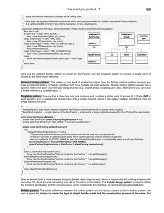 How would you go about…?                                                            169

     * every time without making any changes to the calling class.
     *
     * --Java does not support overloaded constructors which take same parameter list. Instead, use several factory methods.
     * E.g. getImportedItem(int itemType, String description, int qty, double price).
     */
    public Item getItem(int itemType, String description, int qty, double price) throws ItemException {
       Item item = null;
       if (itemType == Item.TYPE_BOOK) {                                      <<abstract>>                 <<abstract>>
            item = new Book(description, qty, price);                         ItemFactory                      Goods           «interface»
       } else if (itemType == Item.TYPE_CD) {                                                                                     Item
            item = new CD(description, qty, price);
       } else if (itemType == Item.TYPE_CD_IMPORTED) {                       +getItem()
            item = new CD(description, qty, price);
            item.setImported(true);
       } else if (itemType == Item.TYPE_COSMETICS) {
            item = new Cosmetics(description, qty, price);
                                                                             GoodsFactory           CD         Book          Cosmetics
       } else {
            throw new ItemException("Invalid ItemType=" + itemType);
      }                                                                      +getItem()
       return item;
    }
}

Let’s use the abstract factory pattern to create an ItemFactory and the singleton pattern to provide a single point of
access to the ItemFactory returned.

Abstract factory pattern: This pattern is one level of abstraction higher than the factory method pattern because you
have an abstract factory (or factory interface) and have multiple concrete factories. Abstract factory pattern usually has a
specific method for each concrete type being returned (e.g. createCircle(), createSquare() etc). Alternatively you can have
a single method e.g. createShape(…).

Singleton pattern: Ensures that a class has only one instance and provides a global point of access to it (Refer Q45 in
Java section). E.g. a DataSource should have only a single instance where it will supply multiple connections from its
single DataSource pool.

/**
 * Abstract factory class which creates a singleton ItemFactory dynamically based on factory name supplied.
 * Benefits of singleton: -- single instance of the ItemFactory -- single point of access (global access within the JVM and the class loader)
 */
public class ItemFactorySelector {
   private static ItemFactory objectFactorySingleInstance = null;
   private static final String FACTORY_NAME = "com.item.GoodsFactory";

     public static ItemFactory getItemFactory() {
        try {
            if (objectFactorySingleInstance == null) {
                 //Dynamically instantiate factory and factory name can also be read from a properties file.
                //in future if we need a CachedGoodsFactory which caches Items to improve memory usage then
                //we can modify the FACTORY_NAME to "com.item.CachedGoodsFactory" or conditionally select one of many factories.
               Class klassFactory = Class.forName(FACTORY_NAME);
               objectFactorySingleInstance = (ItemFactory) klassFactory.newInstance();
            }
       }
       catch (ClassNotFoundException cnf) {
           throw new RuntimeException("Cannot create the ItemFactory: " + cnf.getMessage());
       }catch (IllegalAccessException iae) {
           throw new RuntimeException("Cannot create the ItemFactory: " + iae.getMessage());
       }catch (InstantiationException ie) {
           throw new RuntimeException("Cannot create the ItemFactory: " + ie.getMessage());
      }
       return objectFactorySingleInstance;
    }
}

Now we should build a more complex shopping basket object step-by-step, which is responsible for building a basket with
items like CD, Book etc and calculating total tax for the items in the basket. The builder design pattern is used to define
the interface ItemBuilder and the concrete class, which implements this interface, is named ShoppingBasketBuilder.

Builder pattern: The subtle difference between the builder pattern and the factory pattern is that in builder pattern, the
user is given the choice to create the type of object he/she wants but the construction process is the same. But
 