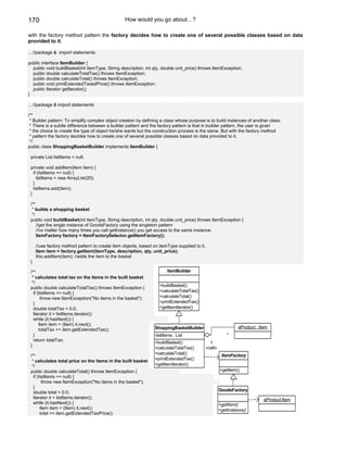 170                                               How would you go about…?

with the factory method pattern the factory decides how to create one of several possible classes based on data
provided to it.

…//package & import statements

public interface ItemBuilder {
  public void buildBasket(int itemType, String description, int qty, double unit_price) throws ItemException;
  public double calculateTotalTax() throws ItemException;
  public double calculateTotal() throws ItemException;
  public void printExtendedTaxedPrice() throws ItemException;
  public Iterator getIterator();
}

…//package & import statements

/**
 * Builder pattern: To simplify complex object creation by defining a class whose purpose is to build instances of another class.
 * There is a subtle difference between a builder pattern and the factory pattern is that in builder pattern, the user is given
 * the choice to create the type of object he/she wants but the construction process is the same. But with the factory method
 * pattern the factory decides how to create one of several possible classes based on data provided to it.
 */
public class ShoppingBasketBuilder implements ItemBuilder {

 private List listItems = null;

 private void addItem(Item item) {
   if (listItems == null) {
     listItems = new ArrayList(20);
   }
   listItems.add(item);
 }

 /**
  * builds a shopping basket
  */
 public void buildBasket(int itemType, String description, int qty, double unit_price) throws ItemException {
     //get the single instance of GoodsFactory using the singleton pattern
     //no matter how many times you call getInstance() you get access to the same instance.
     ItemFactory factory = ItemFactorySelector.getItemFactory();

     //use factory method pattern to create item objects, based on itemType supplied to it.
     Item item = factory.getItem(itemType, description, qty, unit_price);
     this.addItem(item); //adds the item to the basket
 }

 /**                                                                    ItemBuilder
  * calculates total tax on the items in the built basket
  */
                                                                   +buildBasket()
 public double calculateTotalTax() throws ItemException {
   if (listItems == null) {                                        +calculateTotalTax()
        throw new ItemException("No items in the basket");         +calculateTotal()
   }                                                               +printExtendedTax()
   double totalTax = 0.0;                                          +getItemIterator()
   Iterator it = listItems.iterator();
   while (it.hasNext()) {
       Item item = (Item) it.next();
                                                                 ShoppingBasketBuilder                          aProduct : Item
       totalTax += item.getExtendedTax();
   }                                                             -listItems : List                         *
   return totalTax;
                                                                 +buildBasket()                 1
 }
                                                                 +calculateTotalTax()         «call»
                                                                 +calculateTotal()                      ItemFactory
 /**
  * calculates total price on the items in the built basket      +printExtendedTax()
  */                                                             +getItemIterator()
 public double calculateTotal() throws ItemException {                                                 +getItem()
   if (listItems == null) {
         throw new ItemException("No items in the basket");
   }
                                                                                                       GoodsFactory
   double total = 0.0;
   Iterator it = listItems.iterator();                                                                                       aProduct:Item
   while (it.hasNext()) {                                                                              +getItem()
        Item item = (Item) it.next();                                                                  +getInstance()
        total += item.getExtendedTaxPrice();
 