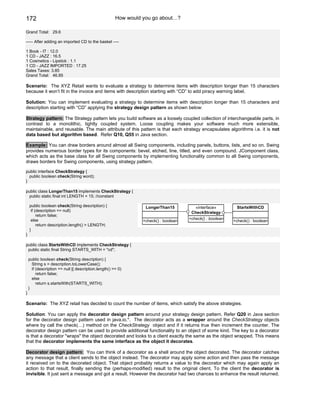 172                                                    How would you go about…?

Grand Total: 29.6

----- After adding an imported CD to the basket ----

1 Book - IT : 12.0
1 CD - JAZZ : 16.5
1 Cosmetics - Lipstick : 1.1
1 CD - JAZZ IMPORTED : 17.25
Sales Taxes: 3.85
Grand Total: 46.85

Scenario: The XYZ Retail wants to evaluate a strategy to determine items with description longer than 15 characters
because it won’t fit in the invoice and items with description starting with “CD” to add piracy warning label.

Solution: You can implement evaluating a strategy to determine items with description longer than 15 characters and
description starting with “CD” applying the strategy design pattern as shown below:

Strategy pattern: The Strategy pattern lets you build software as a loosely coupled collection of interchangeable parts, in
contrast to a monolithic, tightly coupled system. Loose coupling makes your software much more extensible,
maintainable, and reusable. The main attribute of this pattern is that each strategy encapsulates algorithms i.e. it is not
data based but algorithm based. Refer Q10, Q55 in Java section.

Example: You can draw borders around almost all Swing components, including panels, buttons, lists, and so on. Swing
provides numerous border types for its components: bevel, etched, line, titled, and even compound. JComponent class,
which acts as the base class for all Swing components by implementing functionality common to all Swing components,
draws borders for Swing components, using strategy pattern.

public interface CheckStrategy {
  public boolean check(String word);
}

public class LongerThan15 implements CheckStrategy {
 public static final int LENGTH = 15; //constant

    public boolean check(String description) {                    LongerThan15           «interface»        StartsWithCD
     if (description == null)                                                          CheckStrategy
         return false;
     else                                                                             +check() : boolean
                                                                 +check() : boolean                        +check() : boolean
         return description.length() > LENGTH;
    }
}

public class StartsWithCD implements CheckStrategy {
 public static final String STARTS_WITH = "cd";

    public boolean check(String description) {
      String s = description.toLowerCase();
      if (description == null || description.length() == 0)
         return false;
      else
         return s.startsWith(STARTS_WITH);
    }
}

Scenario: The XYZ retail has decided to count the number of items, which satisfy the above strategies.

Solution: You can apply the decorator design pattern around your strategy design pattern. Refer Q20 in Java section
for the decorator design pattern used in java.io.*. The decorator acts as a wrapper around the CheckStrategy objects
where by call the check(…) method on the CheckStrategy object and if it returns true then increment the counter. The
decorator design pattern can be used to provide additional functionality to an object of some kind. The key to a decorator
is that a decorator "wraps" the object decorated and looks to a client exactly the same as the object wrapped. This means
that the decorator implements the same interface as the object it decorates.

Decorator design pattern: You can think of a decorator as a shell around the object decorated. The decorator catches
any message that a client sends to the object instead. The decorator may apply some action and then pass the message
it received on to the decorated object. That object probably returns a value to the decorator which may again apply an
action to that result, finally sending the (perhaps-modified) result to the original client. To the client the decorator is
invisible. It just sent a message and got a result. However the decorator had two chances to enhance the result returned.
 