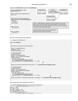 How would you go about…?                                                               173

public class CountDecorator implements CheckStrategy {

    private CheckStrategy cs = null;                                    LongerThan15               «interface»              StartsWithCD
                                                                                                 CheckStrategy         *
    private int count = 0;
                                                                                                +check() : boolean
    public CountDecorator(CheckStrategy cs) {                          +check() : boolean                                  +check() : boolean
      this.cs = cs;
    }                                                                                        CountDecorator
    public boolean check(String description) {
      boolean isFound = cs.check(description);                                              +check() : boolean     1
      if (isFound)
          this.count++;
      return isFound;                                        There is a subtle difference between the decorator pattern and the proxy
    }                                                        pattern is that, the main intent of the decorator pattern is to enhance the
                                                             functionality of the target object whereas the main intent of the proxy pattern
    public int count() {                                     is to control access to the target object.
      return this.count;
    }
                                                             A decorator object’s interface must conform to the
    public void reset() {                                    interface of the component it decorates
      this.count = 0;
    }
}

Now, let’s see the calling class Shopping:

//…. package & import statements

public class Shopping {
 //...

    public static void process() throws ItemException {
     ...
     Iterator it = builder.getIterator();
     boolean bol = false;
     CheckStrategy strategy = null;

        it = builder.getIterator();
        //for starting with CD
        strategy = new StartsWithCD();
        strategy = new CountDecorator(strategy);
        while (it.hasNext()) {
            Item item = (Item) it.next();
            bol = strategy.check(item.getDescription());
            System.out.println("n" + item.getDescription() + " --> " + bol);
        }

        System.out.println("No of descriptions starts with CD -->" + ((CountDecorator) strategy).count());

        it = builder.getIterator();
        //for starting with CD
        strategy = new LongerThan15();
        strategy = new CountDecorator(strategy);
        while (it.hasNext()) {
            Item item = (Item) it.next();
            bol = strategy.check(item.getDescription());
            System.out.println("n" + item.getDescription() + " --> " + bol);
        }
        System.out.println("No of descriptions longer than 15 characters -->" + ((CountDecorator) strategy).count());
    }
}

Running the above code produces an output of:

----count item description starting with 'cd' or longer than 15 characters ---
-------------------- description satarting with cd ----------------------------
Book - IT --> false
CD - JAZZ --> true
Cosmetics - Lipstick --> false
CD - JAZZ IMPORTED --> true
No of descriptions starts with CD -->2
------------------- description longer than 15 characters -----------------------
 