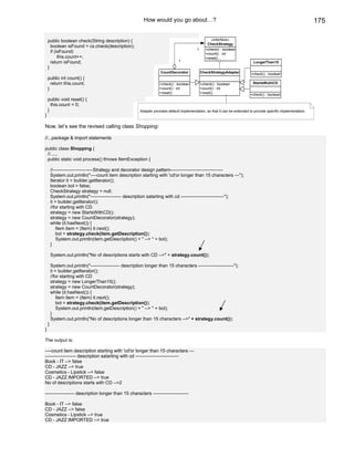 How would you go about…?                                                                                175

    public boolean check(String description) {                                                        «interface»
                                                                                                    CheckStrategy
      boolean isFound = cs.check(description);
                                                                                            1      +check() : boolean
      if (isFound)                                                                                 +count() : int
           this.count++;                                                                           +reset()
      return isFound;                                                           1                                              LongerThan15
    }
                                                                     CountDecorator             CheckStrategyAdapter         +check() : boolean
    public int count() {
      return this.count;                                             +check() : boolean         +check() : boolean             StartsWuthCD
    }                                                                +count() : int             +count() : int
                                                                     +reset()                   +reset()                     +check() : boolean
    public void reset() {
      this.count = 0;
    }                                                    Adapter provides default implementation, so that it can be extended to provide specific implementation.
}

Now, let’s see the revised calling class Shopping:

//...package & import statements

public class Shopping {
 //......
 public static void process() throws ItemException {

        //--------------------------Strategy and decorator design pattern----------------------------------
        System.out.println("----count item description starting with 'cd'or longer than 15 characters ---");
        Iterator it = builder.getIterator();
        boolean bol = false;
        CheckStrategy strategy = null;
        System.out.println("-------------------- description satarting with cd ----------------------------");
        it = builder.getIterator();
        //for starting with CD
        strategy = new StartsWithCD();
        strategy = new CountDecorator(strategy);
        while (it.hasNext()) {
            Item item = (Item) it.next();
            bol = strategy.check(item.getDescription());
            System.out.println(item.getDescription() + " --> " + bol);
        }

        System.out.println("No of descriptions starts with CD -->" + strategy.count());

        System.out.println("------------------- description longer than 15 characters -----------------------");
        it = builder.getIterator();
        //for starting with CD
        strategy = new LongerThan15();
        strategy = new CountDecorator(strategy);
        while (it.hasNext()) {
            Item item = (Item) it.next();
            bol = strategy.check(item.getDescription());
            System.out.println(item.getDescription() + " --> " + bol);
        }
        System.out.println("No of descriptions longer than 15 characters -->" + strategy.count());
    }
}

The output is:

----count item description starting with 'cd'or longer than 15 characters ---
-------------------- description satarting with cd ----------------------------
Book - IT --> false
CD - JAZZ --> true
Cosmetics - Lipstick --> false
CD - JAZZ IMPORTED --> true
No of descriptions starts with CD -->2

------------------- description longer than 15 characters -----------------------

Book - IT --> false
CD - JAZZ --> false
Cosmetics - Lipstick --> true
CD - JAZZ IMPORTED --> true
 