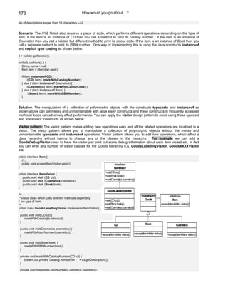 176                                                 How would you go about…?

No of descriptions longer than 15 characters -->2


Scenario: The XYZ Retail also requires a piece of code, which performs different operations depending on the type of
item. If the item is an instance of CD then you call a method to print its catalog number. If the item is an instance of
Cosmetics then you call a related but different method to print its colour code. If the item is an instance of Book then you
call a separate method to print its ISBN number. One way of implementing this is using the Java constructs instanceof
and explicit type casting as shown below:

it = builder.getIterator();

while(it.hasNext(); ) {
  String name = null;
  Item item = (Item)iter.next();

     if(item instanceof CD) {
           ((CD) item). markWithCatalogNumber();
     } else if (item instanceof Cosmetics) {
           ((Cosmetics) item). markWithColourCode ();
     } else if (item instanceof Book) {
            ((Book) item). markWithISBNNumber();
     }
}

Solution: The manipulation of a collection of polymorphic objects with the constructs typecasts and instanceof as
shown above can get messy and unmaintainable with large elseif constructs and these constructs in frequently accessed
methods/ loops can adversely affect performance. You can apply the visitor design pattern to avoid using these typecast
and “instanceof” constructs as shown below:

Visitor pattern: The visitor pattern makes adding new operations easy and all the related operations are localized in a
visitor. The visitor pattern allows you to manipulate a collection of polymorphic objects without the messy and
unmaintainable typecasts and instanceof operations. Visitor pattern allows you to add new operations, which affect a
class hierarchy without having to change any of the classes in the hierarchy. For example we can add a
GoodsDebugVisitor class to have the visitor just print out some debug information about each item visited etc. In fact
you can write any number of visitor classes for the Goods hierarchy e.g. GoodsLabellingVisitor, GoodsXXXXVisitor
etc.

public interface Item {
  //...
  public void accept(ItemVisitor visitor);                                     «interface»
}                                                                              Item Visitor
                                                                      +visit(CD cd)()
public interface ItemVisitor {
                                                                      +visit(Book book)()
  public void visit (CD cd);
  public void visit (Cosmetics cosmetics);                            +visit(Cosmetics cosmetics)()
  public void visit (Book book);
}
                                                                        GoodsLabellingVisitor
/**                                                                                                        <<abstract>>                «interface»
 * visitor class which calls different methods depending                                                      Goods
                                                                      +visit(CD cd)()                                                     Item
* on type of item.
 */                                                                   +visit(Book book)()                                      +accept(ItemVisitor visitor)()
public class GoodsLabellingVisitor implements ItemVisitor {           +visit(Cosmetics cosmetics()

    public void visit(CD cd) {
      markWithCatalogNumber(cd);
    }
                                                                                CD                             Book                            Cosmetics
    public void visit(Cosmetics cosmetics) {
      markWithColorNumber(cosmetics);                                                               +accept(ItemVisitor visitor)()
    }                                                              +accept(ItemVisitor visitor)()                                     +accept(ItemVisitor visitor)()

    public void visit(Book book) {
      markWithISBNNumber(book);
    }

    private void markWithCatalogNumber(CD cd) {
       System.out.println("Catalog number for : " + cd.getDescription());
    }

    private void markWithColorNumber(Cosmetics cosmetics) {
 