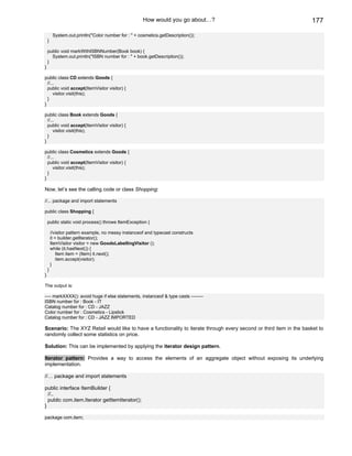 How would you go about…?                                      177

         System.out.println("Color number for : " + cosmetics.getDescription());
    }

    public void markWithISBNNumber(Book book) {
      System.out.println("ISBN number for : " + book.getDescription());
    }
}

public class CD extends Goods {
  //...
  public void accept(ItemVisitor visitor) {
      visitor.visit(this);
  }
}

public class Book extends Goods {
  //...
  public void accept(ItemVisitor visitor) {
      visitor.visit(this);
  }
}

public class Cosmetics extends Goods {
  //...
  public void accept(ItemVisitor visitor) {
      visitor.visit(this);
  }
}

Now, let’s see the calling code or class Shopping:

//... package and import statements

public class Shopping {

    public static void process() throws ItemException {

        //visitor pattern example, no messy instanceof and typecast constructs
        it = builder.getIterator();
        ItemVisitor visitor = new GoodsLabellingVisitor ();
        while (it.hasNext()) {
            Item item = (Item) it.next();
            item.accept(visitor);
        }
    }
}

The output is:

---- markXXXX(): avoid huge if else statements, instanceof & type casts --------
ISBN number for : Book - IT
Catalog number for : CD - JAZZ
Color number for : Cosmetics - Lipstick
Catalog number for : CD - JAZZ IMPORTED

Scenario: The XYZ Retail would like to have a functionality to iterate through every second or third item in the basket to
randomly collect some statistics on price.

Solution: This can be implemented by applying the iterator design pattern.

Iterator pattern: Provides a way to access the elements of an aggregate object without exposing its underlying
implementation.

//… package and import statements

public interface ItemBuilder {
  //..
  public com.item.Iterator getItemIterator();
}

package com.item;
 