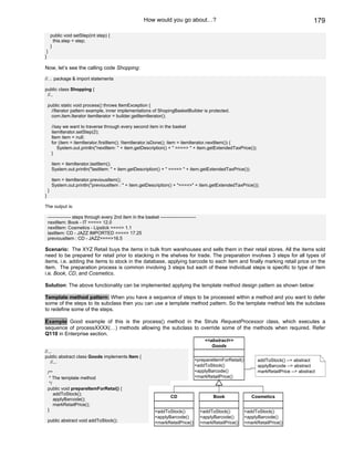 How would you go about…?                                                               179

        public void setStep(int step) {
          this.step = step;
        }
 }
}

Now, let’s see the calling code Shopping:

//… package & import statements

public class Shopping {
 //..

    public static void process() throws ItemException {
      //Iterator pattern example, inner implementations of ShopingBasketBuilder is protected.
      com.item.Iterator itemIterator = builder.getItemIterator();

        //say we want to traverse through every second item in the basket
        itemIterator.setStep(2);
        Item item = null;
        for (item = itemIterator.firstItem(); !itemIterator.isDone(); item = itemIterator.nextItem()) {
           System.out.println("nextItem: " + item.getDescription() + " ====> " + item.getExtendedTaxPrice());
        }

        item = itemIterator.lastItem();
        System.out.println("lastItem: " + item.getDescription() + " ====> " + item.getExtendedTaxPrice());

        item = itemIterator.previousItem();
        System.out.println("previousItem : " + item.getDescription() + "====>" + item.getExtendedTaxPrice());
    }
}

The output is:

    --------------- steps through every 2nd item in the basket -----------------------
    nextItem: Book - IT ====> 12.0
    nextItem: Cosmetics - Lipstick ====> 1.1
    lastItem: CD - JAZZ IMPORTED ====> 17.25
    previousItem : CD - JAZZ====>16.5

Scenario: The XYZ Retail buys the items in bulk from warehouses and sells them in their retail stores. All the items sold
need to be prepared for retail prior to stacking in the shelves for trade. The preparation involves 3 steps for all types of
items, i.e. adding the items to stock in the database, applying barcode to each item and finally marking retail price on the
item. The preparation process is common involving 3 steps but each of these individual steps is specific to type of item
i.e. Book, CD, and Cosmetics.

Solution: The above functionality can be implemented applying the template method design pattern as shown below:

Template method pattern: When you have a sequence of steps to be processed within a method and you want to defer
some of the steps to its subclass then you can use a template method pattern. So the template method lets the subclass
to redefine some of the steps.

Example Good example of this is the process() method in the Struts RequestProcessor class, which executes a
sequence of processXXXX(…) methods allowing the subclass to override some of the methods when required. Refer
Q110 in Enterprise section.
                                                                                           <<abstract>>
                                                                                              Goods
//...
public abstract class Goods implements Item {
    //...                                                                            +prepareItemForRetail()         addToStock() --> abstract
                                                                                     +addToStock()                   applyBarcode --> abstract
    /**                                                                              +applyBarcode()                 markRetailPrice --> abstract
     * The template method                                                           +markRetailPrice()
     */
    public void prepareItemForRetai() {
        addToStock();
                                                                       CD                      Book               Cosmetics
        applyBarcode();
        markRetailPrice();
    }                                                          +addToStock()             +addToStock()         +addToStock()
                                                               +applyBarcode()           +applyBarcode()       +applyBarcode()
    public abstract void addToStock();                         +markRetailPrice()        +markRetailPrice()    +markRetailPrice()
 
