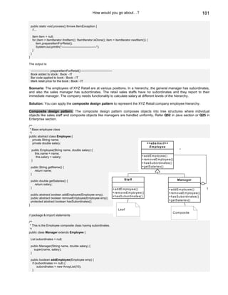 How would you go about…?                                                         181

    public static void process() throws ItemException {
     //...

        Item item = null;
        for (item = itemIterator.firstItem(); !itemIterator.isDone(); item = itemIterator.nextItem()) {
           item.prepareItemForRetai();
           System.out.println("-----------------------------------");
        }
    }
}

The output is:

    ------------------- prepareItemForRetail() -------------------------------
    Book added to stock : Book - IT
    Bar code applied to book : Book - IT
    Mark retail price for the book : Book - IT

Scenario: The employees of XYZ Retail are at various positions. In a hierarchy, the general manager has subordinates,
and also the sales manager has subordinates. The retail sales staffs have no subordinates and they report to their
immediate manager. The company needs functionality to calculate salary at different levels of the hierarchy.

Solution: You can apply the composite design pattern to represent the XYZ Retail company employee hierarchy.

Composite design pattern: The composite design pattern composes objects into tree structures where individual
objects like sales staff and composite objects like managers are handled uniformly. Refer Q52 in Java section or Q25 in
Enterprise section.

/**
 * Base employee class
 */
public abstract class Employee {
    private String name;
    private double salary;                                                                              <<abstract>>
                                                                                                         E m ployee
    public Employee(String name, double salary) {                                                                            *
      this.name = name;
       this.salary = salary;                                                                       +addE m ployee()
    }                                                                                              +rem oveE m ployee()
                                                                                                   +hasS ubordinates()
    public String getName() {                                                                      +getS alaries()
       return name;
    }

    public double getSalaries() {                                                       Staff                               M anag er
      return salary;
    }                                                                            +addE m ployee()                                             1
                                                                                                                       +addE m ployee()
                                                                                 +rem oveE m ployee()                  +rem oveEm ployee()
    public abstract boolean addEmployee(Employee emp);
                                                                                 +hasS ubordinates()                   +hasSubordinates()
    public abstract boolean removeEmployee(Employee emp);
    protected abstract boolean hasSubordinates();                                                                      +getSalaries()
}
                                                                                    Leaf
                                                                                                                         C om posite
// package & import statements

/**
 * This is the Employee composite class having subordinates.
 */
public class Manager extends Employee {

    List subordinates = null;

    public Manager(String name, double salary) {
      super(name, salary);
    }

    public boolean addEmployee(Employee emp) {
     if (subordinates == null) {
          subordinates = new ArrayList(10);
     }
 