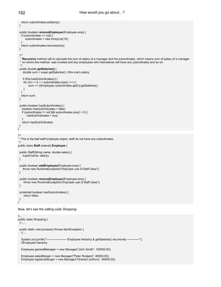 182                                                       How would you go about…?

        return subordinates.add(emp);
    }

    public boolean removeEmployee(Employee emp) {
      if (subordinates == null) {
           subordinates = new ArrayList(10);
      }
      return subordinates.remove(emp);
    }

    /**
     * Recursive method call to calculate the sum of salary of a manager and his subordinates, which means sum of salary of a manager
     * on whom this method was invoked and any employees who themselves will have any subordinates and so on.
     */
    public double getSalaries() {
        double sum = super.getSalaries(); //this one's salary

         if (this.hasSubordinates()) {
          for (int i = 0; i < subordinates.size(); i++) {
               sum += ((Employee) subordinates.get(i)).getSalaries();
          }
        }
        return sum;
    }

    public boolean hasSubordinates() {
      boolean hasSubOrdinates = false;
      if (subordinates != null && subordinates.size() > 0) {
           hasSubOrdinates = true;
      }
      return hasSubOrdinates;
    }
}

/**
 * This is the leaf staff employee object. staff do not have any subordinates.
 */
public class Staff extends Employee {

    public Staff(String name, double salary) {
      super(name, salary);
    }

    public boolean addEmployee(Employee emp) {
      throw new RuntimeException("Improper use of Staff class");
    }

    public boolean removeEmployee(Employee emp) {
      throw new RuntimeException("Improper use of Staff class");
    }

    protected boolean hasSubordinates() {
       return false;
    }
}

Now, let’s see the calling code Shopping:

//...
public class Shopping {
  //.....

    public static void process() throws ItemException {
     //....

        System.out.println("--------------------- Employee hierachy & getSalaries() recursively -------------");
        //Employee hierachy

        Employee generalManager = new Manager("John Smith", 100000.00);

        Employee salesManger = new Manager("Peter Rodgers", 80000.00);
        Employee logisticsManger = new Manager("Graham anthony", 90000.00);
 