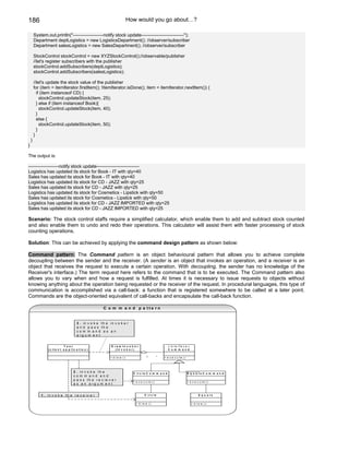 186                                                                          How would you go about…?

        System.out.println("--------------------notify stock update----------------------------");
        Department deptLogistics = new LogisticsDepartment(); //observer/subscriber
        Department salesLogistics = new SalesDepartment(); //observer/subscriber

        StockControl stockControl = new XYZStockControl();//observable/publisher
        //let's register subscribers with the publisher
        stockControl.addSubscribers(deptLogistics);
        stockControl.addSubscribers(salesLogistics);

        //let's update the stock value of the publisher
        for (item = itemIterator.firstItem(); !itemIterator.isDone(); item = itemIterator.nextItem()) {
          if (item instanceof CD) {
            stockControl.updateStock(item, 25);
          } else if (item instanceof Book){
            stockControl.updateStock(item, 40);
          }
          else {
            stockControl.updateStock(item, 50);
          }
        }
    }
}

The output is:

--------------------notify stock update----------------------------
Logistics has updated its stock for Book - IT with qty=40
Sales has updated its stock for Book - IT with qty=40
Logistics has updated its stock for CD - JAZZ with qty=25
Sales has updated its stock for CD - JAZZ with qty=25
Logistics has updated its stock for Cosmetics - Lipstick with qty=50
Sales has updated its stock for Cosmetics - Lipstick with qty=50
Logistics has updated its stock for CD - JAZZ IMPORTED with qty=25
Sales has updated its stock for CD - JAZZ IMPORTED with qty=25

Scenario: The stock control staffs require a simplified calculator, which enable them to add and subtract stock counted
and also enable them to undo and redo their operations. This calculator will assist them with faster processing of stock
counting operations.

Solution: This can be achieved by applying the command design pattern as shown below:

Command pattern: The Command pattern is an object behavioural pattern that allows you to achieve complete
decoupling between the sender and the receiver. (A sender is an object that invokes an operation, and a receiver is an
object that receives the request to execute a certain operation. With decoupling, the sender has no knowledge of the
Receiver's interface.) The term request here refers to the command that is to be executed. The Command pattern also
allows you to vary when and how a request is fulfilled. At times it is necessary to issue requests to objects without
knowing anything about the operation being requested or the receiver of the request. In procedural languages, this type of
communication is accomplished via a call-back: a function that is registered somewhere to be called at a later point.
Commands are the object-oriented equivalent of call-backs and encapsulate the call-back function.

                                                           C o m m a n d p a tte rn


                                        3   . in v o k e t h e in v o k e r
                                        a   n d p a s s th e
                                        c   om m and as an
                                        a   rg u m e n t


                             T e st                             D r a w In v o k e r                       « in te r fa c e »
                ( c lie n t a p p lic a t io n )                   (In v o k e r )                         C o m m a n d


                                                               + d ra w ()                 1         *   + e x e c u te ()




                                    2   .   in v o k e th e                     C ir c le C o m m a n d                      S q u a re C o m m a n d
                                    c   o   m m and and
                                    p   a   s s th e r e c ie v e r
                                                                                + e x e c u te ( )                           + e x e c u te ()
                                    a   s    a n a rg u m e n t


            1 . in v o k e th e r e c e iv e r                                           C ir c le                                   S q u a re


                                                                                  + d ra w ()                                   + d ra w ()
 