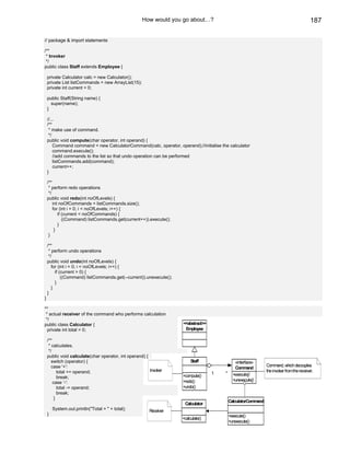 How would you go about…?                                                               187

// package & import statements

/**
 * Invoker
 */
public class Staff extends Employee {

    private Calculator calc = new Calculator();
    private List listCommands = new ArrayList(15);
    private int current = 0;

    public Staff(String name) {
      super(name);
    }

    //...
    /**
     * make use of command.
     */
    public void compute(char operator, int operand) {
        Command command = new CalculatorCommand(calc, operator, operand);//initialise the calculator
        command.execute();
        //add commands to the list so that undo operation can be performed
        listCommands.add(command);
        current++;
    }

    /**
     * perform redo operations
     */
    public void redo(int noOfLevels) {
        int noOfCommands = listCommands.size();
        for (int i = 0; i < noOfLevels; i++) {
           if (current < noOfCommands) {
              ((Command) listCommands.get(current++)).execute();
           }
         }
     }

    /**
     * perform undo operations
     */
    public void undo(int noOfLevels) {
       for (int i = 0; i < noOfLevels; i++) {
         if (current > 0) {
             ((Command) listCommands.get(--current)).unexecute();
         }
       }
    }
}

**
 * actual receiver of the command who performs calculation
 */
public class Calculator {                                           <<abstract>>
  private int total = 0;                                             Employee

    /**
     * calculates.
     */
    public void calculate(char operator, int operand) {
       switch (operator) {                                               Staff                 «interface»
       case '+':                                                                                                Command, which decouples
                                                                                               Command
           total += operand;                            Invoker                                                 the invoker from the receiver.
                                                                                   1    *     +execute()
           break;                                                   +compute()
                                                                    +redo()                   +unexecute()
        case '-':
           total -= operand;                                        +undo()
           break;
         }
                                                                                            CalculatorCommand
                                                                     Calculator
        System.out.println("Total = " + total);         Receiver
    }                                                                                       +execute()
                                                                    +calculate()
                                                                                            +unexecute()
 