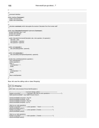 188                                                          How would you go about…?

}

/**
 * command interface
 */
public interface Command {
    public void execute();
    public void unexecute();
}

/**
 * calculator command, which decouples the receiver Calculator from the invoker staff
 */

public class CalculatorCommand implements Command {
 private Calculator calc = null;
 private char operator;
 private int operand;

     public CalculatorCommand(Calculator calc, char operator, int operand) {
       this.calc = calc;
       this.operator = operator;
       this.operand = operand;
    }

    public void execute() {
      calc.calculate(operator, operand);
    }

    public void unexecute() {
      calc.calculate(undoOperand(operator), operand);
    }

    private char undoOperand(char operator) {
     char undoOperator = ' ';
     switch (operator) {
     case '+':
       undoOperator = '-';
       break;

        case '-':
          undoOperator = '+';
          break;
        }
        return undoOperator;
    }
}

Now, let’s see the calling code or class Shopping:

//..............
public class Shopping {
  //...........
  public static void process() throws ItemException {

        //------------------------------------command design pattern----------------------------------------
        System.out.println("---------------Calculator with redo & undo operations---------------------------");
        Staff stockControlStaff = new Staff("Vincent Chou");

        stockControlStaff.compute('+',10);//10
        stockControlStaff.compute('-',5);//5
        stockControlStaff.compute('+',10);//15
        stockControlStaff.compute('-',2);//13

        //lets try our undo operations
        System.out.println("---------------undo operation : 1 level---------------------------");
        stockControlStaff.undo(1);
        System.out.println("---------------undo operation :2 levels---------------------------");
        stockControlStaff.undo(2);

        //lets try our redo operations
        System.out.println("---------------redo operation : 2 levels---------------------------");
        stockControlStaff.redo(2);
 