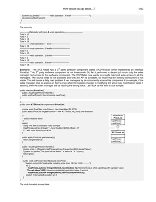How would you go about…?                                  189

        System.out.println("---------------redo operation : 1 level---------------------------");
        stockControlStaff.redo(1);
    }
}

The output is:

--------------Calculator with redo & undo operations---------------------------
Total = 10
Total = 5
Total = 15
Total = 13
---------------undo operation : 1 level---------------------------
Total = 15
---------------undo operation :2 levels---------------------------
Total = 5
Total = 10
---------------redo operation : 2 levels---------------------------
Total = 5
Total = 15
---------------redo operation : 1 level---------------------------
Total = 13

Scenario: The XYZ Retail has a 3rd party software component called XYZPriceList, which implements an interface
                   rd
PriceList. This 3 party software component is not thread-safe. So far it performed a decent job since only the sales
manager had access to this software component. The XYZ Retail now wants to provide read and write access to all the
managers. The source code is not available and only the API is available, so modifying the existing component is not
viable. This will cause a dirty read problem if two managers try to concurrently access this component. For example, if the
sales manager tries to access an item’s price while the logistics manger is modifying the price (say modification takes 1
second), then the sales manager will be reading the wrong value. Let’s look at this with a code sample:

public interface PriceList {
  public double getPrice(int itemId) ;
  public void setPrice(int itemId,double newPrice) ;
}

//…
public class XYZPriceList implements PriceList{

        private static final Map mapPrices = new HashMap(30,.075f);
        public static PriceList singleInstance = new XYZPriceList();//only one instance

        /**                                                                                            «interface»
         * static initializer block                                                                     PriceList
         */                                                                                           +getPrice()
        static {                                                                                      +setPrice()
          //only one item is added to keep it simple
          mapPrices.put(new Integer(1), new Double(12.00));//Book - IT
          //... add more items to price list
        }                                                                                              XYZPriceList

        public static PriceList getInstance() {
          return singleInstance;                                                                      +getPrice()
        }                                                                                             +setPrice()

        public double getPrice(int itemId) {
          double price = ((Double)mapPrices.get(new Integer(itemId))).doubleValue();
          System.out.println("The price of the itemId " + itemId + " = "+ price);
          return price;
        }

        public void setPrice(int itemId,double newPrice) {
          System.out.println("wait while mutating price from 12.0 to 15.00 ...........");
           try {
              mapPrices.put(new Integer(itemId),new Double(-1));//transient value while updating with a proper value
             Thread.sleep(1000);//assume update/set operation takes 1 second
              mapPrices.put(new Integer(itemId),new Double(newPrice));
           } catch (InterruptedException ie) {}
        }
}

The multi-threaded access class:
 