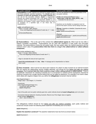 Java                                                                   19

    On public methods                                                        On non-public methods
    Preconditions on public methods are enforced by explicit checks          You can use assertion to check the parameters of the
    that throw particular, specified exceptions. You should not use          non-public methods.
    assertion to check the parameters of the public methods but
    can use for the non-public methods. Assert is inappropriate              private void setCalculatedRate(int rate) {
    because the method guarantees that it will always enforce the              assert (rate > 0 && rate < MAX_RATE) : rate;
    argument checks. It must check its arguments whether or not                  //calculate the rate and set it.
    assertions are enabled. Further, assert construct does not throw         }
    an exception of a specified type. It can throw only an
    AssertionError.                                                          Assertions can be disabled, so programs must not
                                                                             assume that assert construct will be always executed:
    public void setRate(int rate) {
      if(rate <= 0 || rate > MAX_RATE){                                      //Wrong: if assertion is disabled, CarpenterJob never
          throw new IllegalArgumentException(“Invalid rate      ” + rate);   //Get removed
      }                                                                      assert jobsAd.remove(PilotJob);
      setCalculatedRate(rate);
    }                                                                        //Correct:
                                                                             boolean pilotJobRemoved = jobsAd.remove(PilotJob);
                                                                             assert pilotJobRemoved;


2. Postconditions – This is the part of the contract the called-method agrees to. What must be true after a
method completes successfully. Postconditions can be used with assertions in both public and non-public
methods. The postconditions involve the old system state, the new system state, the method arguments and the
method’s return value. If a postcondition fails then there is a bug in the called-method or called software
component.

public double calcRate(int rate) {
  if(rate <= 0 || rate > MAX_RATE){
      throw new IllegalArgumentException(“Invalid rate !!! ”);
  }

     //logic to calculate the rate and set it goes here

     assert this.evaluate(result) < 0 : this; //this      message sent to AssertionError on failure
     return result;
}

3. Class invariants - what must be true about each instance of a class? A class invariant as an internal invariant
that can specify the relationships among multiple attributes, and should be true before and after any method
completes. If an invariant fails then there could be a bug in either calling-method or called-method. There is
no particular mechanism for checking invariants but it is convenient to combine all the expressions required for
checking invariants into a single internal method that can be called by assertions. For example if you have a class,
which deals with negative integers then you define the isNegative() convenient internal method:

class NegativeInteger {
  Integer value = new Integer (-1); //invariant

    //constructor
    public NegativeInteger(Integer int) {
        //constructor logic goes here
        assert isNegative();
    }

    //rest of the public and non-public methods goes here. public methods should call assert isNegative(); prior to its return

    //convenient internal method for checking invariants. Returns true if the integer value is negative
    private boolean isNegative(){
        return value.intValue() < 0 ;
     }
}

The isNegative() method should be true before and after any method completes, each public method and
constructor should contain the following assert statement immediately prior to its return.

assert isNegative();

Explain the assertion construct? The assertion statements have two forms as shown below:

assert Expression1;
 