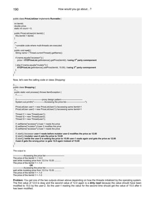 190                                                          How would you go about…?


public class PriceListUser implements Runnable {

    int itemId;
    double price;
    static int count = 0;

    public PriceListUser(int itemId) {
      this.itemId = itemId;
    }

    /**
     * runnable code where multi-threads are executed
     */
    public void run() {
      String name = Thread.currentThread().getName();

        if (name.equals("accessor")) {
                                                                         rd
           price = XYZPriceList.getInstance().getPrice(itemId); //using 3 party commponent

        } else if (name.equals("mutator")) {
                                                                       rd
          XYZPriceList.getInstance().setPrice(itemId, 15.00); //using 3 party commponent
        }
    }
}

Now, let’s see the calling code or class Shopping:

//....
public class Shopping {
  //....
  public static void process() throws ItemException {
    //..........

        //------------------------------------proxy design pattern------------------------------
        System.out.println("---------------Accessing the price list---------------------------");

        PriceListUser user1 = new PriceListUser(1);//accessing same itemId=1
        PriceListUser user2 = new PriceListUser(1);//accessing same itemId=1

        Thread t1 = new Thread(user1);
        Thread t2 = new Thread(user2);
        Thread t3 = new Thread(user1);

        t1.setName("accessor");//user 1 reads the price
        t2.setName("mutator");//user 2 modifies the price
        t3.setName("accessor");//user 1 reads the price

        t1.start();//accessor user-1 reads before mutator user-2 modifies the price as 12.00
        t2.start();//mutator user-2 sets the price to 15.00
        t3.start();//while the user-2 is setting the price to 15.00 user-1 reads again and gets the price as 12.00
        //user-2 gets the wrong price i.e gets 12.0 again instead of 15.00
    }
}

The output is:

---------------Accessing the price list---------------------------
The price of the itemId 1 = 12.0
wait while mutating price from 12.0 to 15.00 ...........
The price of the itemId 1 = -1.0
                    OR
---------------Accessing the price list---------------------------
wait while mutating price from 12.0 to 15.00 ...........
The price of the itemId 1 = -1.0
The price of the itemId 1 = -1.0

Problem: You get one of the two outputs shown above depending on how the threads initialized by the operating system.
The first value of 12.0 is okay and the second value of 12.0 again is a dirty read because the value should have been
modified to 15.0 by the user-2. So the user-1 reading the value for the second time should get the value of 15.0 after it
has been modified.
 