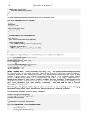 192                                                       How would you go about…?

         synchronized (locks[itemId]) {
           realPriceList.setPrice(itemId, newPrice);
        }
    }
}

You should make a slight modification to the PriceListUser class as shown below in bold.

public class PriceListUser implements Runnable {

    int itemId;
    double price;
    static int count = 0;

    public PriceListUser(int itemId) {
      this.itemId = itemId;
    }

    /**
     * runnable code where multi-threads are executed
     */
    public void run() {
       String name = Thread.currentThread().getName();

        if (name.equals("accessor")) {
            price = XYZPriceListProxy.getInstance().getPrice(itemId);

        } else if (name.equals("mutator")) {
            XYZPriceListProxy.getInstance().setPrice(itemId, 15.00);
        }
    }
}

Running the same calling code Shopping will render the following correct results by preventing dirty reads:

---------------Accessing the price list---------------------------
The price of the itemId 1 = 12.0
wait while mutating price from 12.0 to 15.00 ...........
The price of the itemId 1 = 15.0
                 OR
---------------Accessing the price list---------------------------
wait while mutating price from 12.0 to 15.00 ...........
The price of the itemId 1 = 15.0
The price of the itemId 1 = 15.0

What is a dynamic proxy? Dynamic proxies were introduced in J2SE 1.3, and provide an alternate dynamic mechanism
for implementing many common design patterns like Façade, Bridge, Decorator, Proxy (remote proxy and virtual proxy),
and Adapter. While all of these patterns can be written using ordinary classes instead of dynamic proxies, in many
situations dynamic proxies are more compact and can eliminate the need for a lot of handwritten classes. Dynamic
proxies are reflection-based and allow you to intercept method calls so that you can interpose additional behaviour
between a class caller and its callee. Dynamic proxies are not always appropriate because this code simplification comes
at a performance cost due to reflection overhead. Dynamic proxies illustrate the basics of Aspect Oriented Programming
(AOP) which complements your Object Oriented Programming.                  Refer Q03, Q04 and Q05 in Emerging
Technologies/Frameworks section.

Where can you use dynamic proxies? Dynamic proxies can be used to add crosscutting concerns like logging,
performance metrics, memory logging, retry semantics, test stubs, caching etc. Let’s look at an example:

InvocationHandler interface is the heart of a proxy mechanism.

import java.lang.reflect.InvocationHandler;
import java.lang.reflect.InvocationTargetException;
import java.lang.reflect.Method;

/**
 * Handles logging and invocation of target method
 */
public class LoggingHandler implements InvocationHandler {

               protected Object actual;

               public LoggingHandler(Object actual) {
 