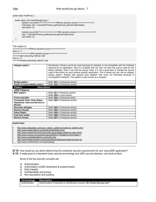 194                                               How would you go about…?

public class TestProxy {

    public static void main(String[] args) {
            System.out.println("==============Without dynamic proxy=============");
            Calculator calc = CalculatorFactory.getInstance().getCalculator(false);
            calc.add(3, 2);

             System.out.println("===============With dynamic proxy================");
             calc = CalculatorFactory.getInstance().getCalculator(true);
             calc.add(3, 2);
     }
}

The output is:
==============Without dynamic proxy=============
Sum is : 5
===============With dynamic proxy================
>>>>>>start executing method: add
Sum is : 5
<<<<<<finished executing method: add

    Adapter pattern                      Sometimes a library cannot be used because its interface is not compatible with the interface
                                         required by an application. Also it is possible that we may not have the source code for the
                                         library interface. Even if we had the source code, it is not a good idea to change the source
                                         code of the library for each domain specific application. This is where you can use an adapter
                                         design pattern. Adapter lets classes work together that could not otherwise because of
                                         incompatible interfaces. This pattern is also known as a wrapper.

    Bridge pattern                       Refer Q41 in Enterprise section.
    Chain of responsibility pattern      Refer Q22 in Enterprise section
    Pattern                   Description
    J2EE Patterns
    MVC pattern                          Refer Q3 in Enterprise section
                                         Refer Q54 in Java section
    Front controller                     Refer Q24 in Enterprise sectio
    Composite View, View Helper,         Refer Q25 in Enterprise section
    Dispatcher View and Service to
    Worker
    Business delegate                    Refer Q83 in Enterprise section
    Session façade                       Refer Q84 in Enterprise section
    Value Object                         Refer Q85 in Enterprise section
    Fast lane reader                     Refer Q86 in Enterprise section
    Service locator                      Refer Q87 in Enterprise section

Useful links:

         http://www.allapplabs.com/Java_design_patterns/creational_patterns.htm
         http://www.patterndepot.com/put/8/JavaPatterns.htm
         http://www.javaworld.com/columns/jw-Java-design-patterns-index.shtml
         http://www.onjava.com/pub/a/onjava/2002/01/16/patterns.html?page=1
         http://www.corej2eepatterns.com/index.htm
         http://www.theserverside.com/books/wiley/EJBDesignPatterns/index.tss
         http://www.martinfowler.com/eaaCatalog/



Q 12: How would you go about determining the enterprise security requirements for your Java/J2EE application?
A 12: It really pays to understand basic security terminology and J2EE security features. Let’s look at them:

           Some of the key security concepts are:

                Authentication
                Authorisation ((J2EE declarative & programmatic)
                Data Integrity
                Confidentiality and privacy
                Non-repudiation and auditing

             Terminology        Description
             Authentication     Authentication is basically an identification process. Do I know who you are?
 