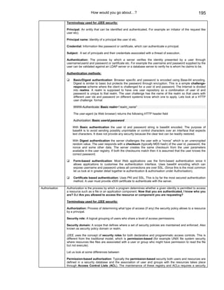How would you go about…?                                                          195

                Terminology used for J2EE security:

                Principal: An entity that can be identified and authenticated. For example an initiator of the request like
                user etc).

                Principal name: Identity of a principal like user id etc.

                Credential: Information like password or certificate, which can authenticate a principal.

                Subject: A set of principals and their credentials associated with a thread of execution.

                Authentication: The process by which a server verifies the identity presented by a user through
                username/userid and password or certificate etc. For example the username and password supplied by the
                user can be validated against an LDAP server or a database server to verify he is whom he claims to be.

                Authentication methods:

                     Basic/Digest authentication: Browser specific and password is encoded using Base-64 encoding.
                     Digest is similar to basic but protects the password through encryption. This is a simple challenge-
                     response scheme where the client is challenged for a user id and password. The Internet is divided
                     into realms. A realm is supposed to have one user repository so a combination of user id and
                     password is unique to that realm. The user challenge has the name of the realm so that users with
                     different user ids and password on different systems know which one to apply. Lets look at a HTTP
                     user challenge format

                     WWW-Authenticate: Basic realm=”realm_name”

                     The user-agent (ie Web browser) returns the following HTTP header field

                     Authorization: Basic userid:password

                    With Basic authentication the user id and password string is base64 encoded. The purpose of
                    base64 is to avoid sending possibly unprintable or control characters over an interface that expects
                    text characters. It does not provide any security because the clear text can be readily restored.

                    With Digest authentication the server challenges the user with a “nonce” which is an unencrypted
                    random value. The user responds with a checksum (typically MD5 hash) of the user id, password, the
                    nonce and some other data. The server creates the same checksum from the user parameters
                    available in the user registry. If both the checksums match then it is assumed that the user knows the
                    correct password.

                     Form-based authentication: Most Web applications use the form-based authentication since it
                     allows applications to customise the authentication interface. Uses base64 encoding which can
                     expose username and password unless all connections are over SSL. (Since this is the most common
                     let us look at in greater detail together ie authentication & authorisation under Authorisation).

                     Certificate based authentication: Uses PKI and SSL. This is by far the most secured authentication
                     method. A user must provide x509 certificate to authenticate with the server.

Authorisation   Authorization is the process by which a program determines whether a given identity is permitted to access
                a resource such as a file or an application component. Now that you are authenticated, I know who you
                are? But Are you allowed to access the resource or component you are requesting?

                Terminology used for J2EE security:

                Authorization: Process of determining what type of access (if any) the security policy allows to a resource
                by a principal.

                Security role: A logical grouping of users who share a level of access permissions.

                Security domain: A scope that defines where a set of security policies are maintained and enforced. Also
                known as security policy domain or realm.

                J2EE uses the concept of security roles for both declarative and programmatic access controls. This is
                different from the traditional model, which is permission-based (for example UNIX file system security
                where resources like files are associated with a user or group who might have permission to read the file
                but not execute).

                Let us look at some differences between

                Permission-based authorization: Typically the permission-based security both users and resources are
                defined in a security database and the association of user and groups with the resources takes place
                through Access Control Lists (ACL). The maintenance of these registry and ACLs requires a security
 