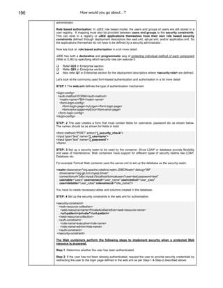196                     How would you go about…?

      administrator.

      Role based authorization: In J2EE role based model, the users and groups of users are still stored in a
      user registry. A mapping must also be provided between users and groups to the security constraints.
      This can exist in a registry or J2EE applications themselves have their own role based security
      constraints defined through deployment descriptors like web.xml, ejb-jar.xml, and/or application.xml. So
      the applications themselves do not have to be defined by a security administrator.

      Now lets look at role based authorization in a bit more detail:

      J2EE has both a declarative and programmatic way of protecting individual method of each component
      (Web or EJB) by specifying which security role can execute it.

           Refer Q23 in Enterprise section.
           Refer Q81 in Enterprise section
           Also refer Q7 in Enterprise section for the deployment descriptors where <security-role> are defined.

      Let’s look at the commonly used form-based authentication and authorisation in a bit more detail.

      STEP:1 The web.xml defines the type of authentication mechanism

      <login-config>
       <auth-method>FORM</auth-method>
         <realm-name>FBA</realm-name>
         <form-login-config>
           <form-login-page>myLogon</form-login-page>
           <form-error-page>myError</form-error-page>
       </form-login-config>
      </login-config>

      STEP: 2 The user creates a form that must contain fields for username, password etc as shown below.
      The names should be as shown for fields in bold:

      <form method=”POST” action=”j_security_check”>
      <input type=”text” name=”j_username”>
      <input type=”text” name=”j_password”>
      </form>

      STEP: 3 Set up a security realm to be used by the container. Since LDAP or database provide flexibility
      and ease of maintenance, Web containers have support for different types of security realms like LDAP,
      Database etc.

      For example Tomcat Web container uses the server.xml to set up the database as the security realm.

      <realm classname="org.apache.catalina.realm.JDBCRealm" debug="99"
        drivername="org.gjt.mm.mysql.Driver"
        connectionurl="jdbc:mysql://localhost/tomcatusers?user=test;password=test"
        usertable="users" usernamecol="user_name" usercredcol="user_pass"
        userroletable="user_roles" rolenamecol="role_name"/>

      You have to create necessary tables and columns created in the database.

      STEP: 4 Set up the security constraints in the web.xml for authorisation.

      <security-constraint>
       <web-resource-collection>
         <web-resource-name>PrivateAndSensitive</web-resource-name>
         <url-pattern>/private/*</url-pattern>
       </web-resource-collection>
       <auth-constraint>
         <role-name>executive</role-name>
         <role-name>admin</role-name>
       </auth-constraint>
      </security-constraint>

      The Web containers perform the following steps to implement security when a protected Web
      resource is accessed:

      Step 1: Determine whether the user has been authenticated.

      Step 2: If the user has not been already authenticated, request the user to provide security credentials by
      redirecting the user to the login page defined in the web.xml as per Step-1 & Step-2 described above.
 