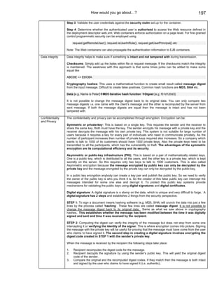 How would you go about…?                                                             197

                  Step 3: Validate the user credentials against the security realm set up for the container.

                  Step 4: Determine whether the authenticated user is authorised to access the Web resource defined in
                  the deployment descriptor web.xml. Web containers enforce authorization on a page level. For fine grained
                  control programmatic security can be employed using

                       request.getRemoteUser(), request.isUserInRole(), request.getUserPrincipal() etc

                  Note: The Web containers can also propagate the authentication information to EJB containers.

Data integrity    Data integrity helps to make sure if something is intact and not tampered with during transmission.

                  Checksums: Simply add up the bytes within file or request message. If the checksums match the integrity
                  is maintained. The weakness with this approach is that some times junks can be added to make sums
                  equal like

                  ABCDE == EDCBA

                  Cryptography hashes: This uses a mathematical function to create small result called message digest
                  from the input message. Difficult to create false positives. Common hash functions are MD5, SHA etc.

                  Data [e.g. Name is Peter] MD5 iterative hash function        Digest [e.g. f31d120d3]

                  It is not possible to change the message digest back to its original data. You can only compare two
                  message digests i.e. one came with the client’s message and the other is recomputed by the server from
                  sent message. If both the message digests are equal then the message is intact and has not been
                  tampered with.

Confidentiality   The confidentiality and privacy can be accomplished through encryption. Encryption can be:
and Privacy
                  Symmetric or private-key: This is based on a single key. This requires the sender and the receiver to
                  share the same key. Both must have the key. The sender encrypts his message with a private key and the
                  receiver decrypts the message with his own private key. This system is not suitable for large number of
                  users because it requires a key for every pair of individuals who need to communicate privately. As the
                  number of participant increases then number of private keys required also increases. So a company which
                  wants to talk to 1000 of its customers should have 1000 private keys. Also the private keys need to be
                  transmitted to all the participants, which has the vulnerability to theft. The advantages of the symmetric
                  encryption are its computational efficiency and its security.

                  Asymmetric or public-key infrastructure (PKI): This is based on a pair of mathematically related keys.
                  One is a public key, which is distributed to all the users, and the other key is a private key, which is kept
                  secretly on the server. So this requires only two keys to talk to 1000 customers. This is also called
                  Asymmetric encryption because the message encrypted by public key can only be decrypted by the
                  private key and the message encrypted by the private key can only be decrypted by the public key.

                  In a public key encryption anybody can create a key pair and publish the public key. So we need to verify
                  the owner of the public key is who you think it is. So the creator of this false public key can intercept the
                  messages intended for some one else and decrypt it. To protect this public key systems provide
                  mechanisms for validating the public keys using digital signatures and digital certificates.

                  Digital signature: A digital signature is a stamp on the data, which is unique and very difficult to forge. A
                  digital signature has 2 steps and establishes 2 things from the security perspective.

                  STEP 1: To sign a document means hashing software (e.g. MD5, SHA) will crunch the data into just a few
                  lines by the process called ’hashing’. These few lines are called message digest. It is not possible to
                  change the message digest back to its original data. Same as what we saw above in cryptography
                  hashes. This establishes whether the message has been modified between the time it was digitally
                  signed and sent and time it was received by the recipient.

                  STEP 2: Computing the digest can verify the integrity of the message but does not stop from some one
                  intercepting it or verifying the identity of the signer. This is where encryption comes into picture. Signing
                  the message with the private key will be useful for proving that the message must have come from the user
                  who claims to have signed it. The second step in creating a digital signature involves encrypting the
                  digest code created in STEP 1 with the sender’s private key.

                  When the message is received by the recipient the following steps take place:

                  1.   Recipient recomputes the digest code for the message.
                  2.   Recipient decrypts the signature by using the sender’s public key. This will yield the original digest
                       code of the sender.
                  3.   Compare the original and the recomputed digest codes. If they match then the message is both intact
                       and signed by the user who claims to have signed it (i.e. authentic).
 