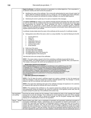 198                                        How would you go about…?

                        Digital Certificates: A certificate represents an organisation in an official digital form. This is equivalent to
                        an electronic identity card which serves the purpose of

                             Identifying the owner of the certificate. This is done with authenticating the owner through trusted 3rd
                             parties called the certificate authorities (CA) e.g. Verisign etc. The CA digitally signs these certificates.
                             When the user presents the certificate the recipient validates it by using the digital signature.

                             Distributing the owner’s public key to his users (or recipients of the message).

                        The server certificates let visitors to your website exchange personal information like credit card number
                        etc with the server with the confidence that they are communicating with intended site and not the rogue
                        site impersonating the intended site. Server certificates are must for e-commerce sites. Personal
                        certificates let you authenticate a visitor's identity and restrict access to specified content to particular
                        visitors. Personal certificates are ideal for business-to business communication where offering partners and
                        suppliers special access to your website.

                        A certificate includes details about the owner of the certificate and the issuing CA. A certificate includes:

                             Distinguished name (DN) of the owner, which is a unique identifier. You need the following for the DN:

                             •    Country Name (C)
                             •    State (ST)
                             •    Locality (L)
                             •    Organization Name (O)
                             •    Organization Unit (OU)
                             •    Common Name (CN)
                             •    Email Address.

                             Public key of the owner.
                             The issue date of the certificate.
                             The expiry date of the certificate.
                             The distinguished name of the issuing CA.
                             The digital signature of the issuing CA.

                        Now lets look at the core concept of the certificates:

                        STEP 1: The owner makes a request to the CA by submitting a certificate request with the above
                        mentioned details. The certificate request can be generated with tool like OpenSSL REQ, Java keytool etc.
                        This creates a certreq.perm file, which can be transferred to CA via FTP.

                        -----BEGIN NEW CERTIFICATE REQUEST-----
                        MIIBJTCB0AIBADBtMQswCQYDVQQGEwJVUzEQMA4GA1UEChs4lBMHQXJpem9uYTEN
                        A1UEBxMETWVzYTEfMB0GA1UEChMWTWVs3XbnzYSBDb21tdW5pdHkgQ29sbGVnZTE
                        A1UEAxMTd3d3Lm1jLm1hcmljb3BhLmVkdTBaMA0GCSqGSIb3DQEBAQUAA0kAMEYC
                        QQDRNU6xslWjG41163gArsj/P108sFmjkjzMuUUFYbmtZX4RFxf/U7cZZdMagz4I
                        MmY0F9cdpDLTAutULTsZKDcLAgEDoAAwDQYJKoZIhvcNAQEEBQADQQAjIFpTLgfm
                        BVhc9SQaip5SFNXtzAmhYzvJkt5JJ4X2r7VJYG3J0vauJ5VkjXz9aevJ8dzx37ir
                        3P4XpZ+NFxK1R=
                        -----END NEW CERTIFICATE REQUEST-----

                        STEP 2: The CA takes the owner’s certificate request and creates a message ‘m’ from the request and
                        signs the message ‘m’ with CA’s private key to create a separate signature ‘sig’. The message ‘m’ and the
                        signature ‘sig’ form the certificate, which gets sent to the owner.

                        STEP 3: The owner then distributes both parts of the certificate (message and signature) to his customers
                        (or recipients) after signing the certificate with owner’s private key.

                        STEP 4: The recipient of the certificate (i.e. the customer) extracts the certificate with owner’s public key
                        and subsequently verifies the signature ‘sig’ using CA’s public-key. If the signature proves valid, then the
                        recipient accepts the public key in the certificate as the owner’s key.

      Non-repudiation   Proof that the sender actually sent the message. It also prohibits the author of the message from falsely
      and auditing      denying that he sent the message. This is achieved by record keeping the exact time of the message
                        transmission, the public key used to decrypt the message, and the encrypted message itself. Record
                        keeping can be complicated but critical for non-repudiation.

      Secure Socket     Secure Socket Layer (SSL) uses a combination of symmetric and asymmetric (public-key) encryption to
      Layer (SSL)       accomplish confidentiality, integrity, authentication and non-repudiation for Internet communication. In a
                        nutshell SSL uses public key encryption to confidentially transmit a session key which can be used to
                        conduct symmetric encryption. SSL uses the public key technology to negotiate a shared session key
                        between the client and the server. The public key is stored in an X.509 certificate that usually has a digital
                                                   rd
                        signature from a trusted 3 party like Verisign. Lets look at the handshake sequence where the server and
                        the client negotiate the cipher suite to be used, establish a shared session key and authenticate server to
 