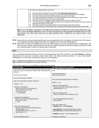 How would you go about…?                                                       199

                                the client and optionally client to the server.

                                     Client requests a document from a secure server https://www.myapp.com.au).
                                     The server sends its X.509 certificate to the client with its public key stored in the certificate.
                                     The client checks whether the certificate has been issued by a CA it trusts.
                                     The client compares the information in the certificate with the site’s public key and domain name.
                                     Client tells the server what cipher suites it has available.
                                     The server picks the strongest mutually available ciphers suite and notifies the client.
                                     The client generates a session key (symmetric key or private key) and encrypts it using the server’s
                                     public key and sends it to the server.
                                     The server receives the encrypted session key and decrypts it using its private key.
                                     The client and server use the session key to encrypt and decrypt the data they send to each other.

        Note: Use HTTP post as opposed to HTTP get (sends sensitive information as a query string appended to your
        URL) in your web based applications, since it is more secured due to hiding sensitive information from your URL
        query string. Your URL query string can be easily tampered with to determine any security holes in your
        application.


Q 13: How would you go about describing the open source projects like JUnit (unit testing), Ant (build tool), CVS (version
        control system) and log4J (logging tool) which are integral part of most Java/J2EE projects?
A 13: JUnit, ANT and CVS are integral part of most Java/J2EE projects. JUnit for unit testing, ANT for deployment, and
        CVS for source control. Let’s look at each, one by one. I will be covering only the key concepts, which can be used
        as a reference guide in addition to being handy in interviews.

JUnit

This is a regression testing framework, which is used by developers who write unit tests in Java. Unit testing is relatively
inexpensive and easy way to produce better code faster. Unit testing exercises testing of a very small specific
functionality. To run JUnit you should have JUnit.jar in your classpath.

Unix: CLASSPATH=$CLASSPATH:/usr/Java/packages/junit3.8.1/JUnit.jar
Dos: CLASSPATH=%CLASSPATH%;C:junit3.8.1/JUnit.jar

JUnit can be coded to run in two different modes as shown below:
 Per test mode                                              Per suite setup (more common)
 The per test mode will call the setUp() method before executing          In this mode the setUp() and tearDown() will be executed only
 every test case and tearDown() method after executing every              once:
 test case.
                                                                          import junit.framework.*;
 Lets look at an example:                                                 import junit.extensions.*;

 import junit.framework.TestCase;
                                                                          public class SampleTest2 extends TestCase {
 public class SampleTest extends TestCase {
                                                                          Object o = null;
  Object o = null;
                                                                           public void testCustomer() {
  protected void setUp() {                                                   System.out.println("running testCustomer()");
    System.out.println("running setUp()");                                   assertEquals(5, 2 + 3);
    //Any database access code                                             }
    //Any set up code
    o = new Object();                                                      public void testAccount() {
  }                                                                         System.out.println("running testAccount()");
                                                                          }
  protected void tearDown() {
    System.out.println("running tearDown()");                              public SampleTest2(String method) {
    //Any clean up code                                                      super(method);
    o = null;                                                              }
  }
                                                                          public static Test suite() {
  public void testCustomer() {                                             TestSuite suite = new TestSuite();
    System.out.println("running testCustomer()");
    assertEquals(5, 2 + 3);                                                suite.addTest(new SampleTest2("testCustomer"));
    assertNotNull("check if it is null", o);                               suite.addTest(new SampleTest2("testAccount"));
    assertTrue(5 == 5);
  }                                                                        TestSetup wrapper = new TestSetup(suite) {

  public void testAccount() {                                              protected void setUp() {
 