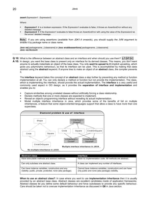 20                                                                    Java


       assert Expression1 : Expression2;

       Where:

           Expression1        is a boolean expression. If the Expression1 evaluates to false, it throws an AssertionError without any
           detailed message.
           Expression2        if the Expression1 evaluates to false throws an AssertionError with using the value of the Expression2 as
           the errors’ detailed message.

       Note: If you are using assertions (available from JDK1.4 onwards), you should supply the JVM argument to
       enable it by package name or class name.

       Java -ea[:packagename...|:classname] or Java -enableassertions[:packagename...|:classname]
       Java –ea:Account



Q 10: What is the difference between an abstract class and an interface and when should you use them? LF DP DC
A 10: In design, you want the base class to present only an interface for its derived classes. This means, you don’t want
       anyone to actually instantiate an object of the base class. You only want to upcast to it (implicit upcasting, which
       gives you polymorphic behaviour), so that its interface can be used. This is accomplished by making that class
       abstract using the abstract keyword. If anyone tries to make an object of an abstract class, the compiler prevents
       it.

       The interface keyword takes this concept of an abstract class a step further by preventing any method or function
       implementation at all. You can only declare a method or function but not provide the implementation. The class,
       which is implementing the interface, should provide the actual implementation. The interface is a very useful and
       commonly used aspect in OO design, as it provides the separation of interface and implementation and
       enables you to:

           Capture similarities among unrelated classes without artificially forcing a class relationship.
           Declare methods that one or more classes are expected to implement.
           Reveal an object's programming interface without revealing its actual implementation.
           Model multiple interface inheritance in Java, which provides some of the benefits of full on multiple
           inheritances, a feature that some object-oriented languages support that allow a class to have more than one
           superclass.

                             Diam ond problem & use of interface


                          Shape                                  <<Interface>>
                                                                   ShapeIF



                                                       C ircle          Square         C ircleO nSquare
             C ircle                  Square


                                                           <<Interface>>          <<Interface>>
                                                              C ircleIF             SquareIF
                       C ircleO nSquare
                                                       M ultiple interface inheritance in JA VA
                N o m ultiple inheritance in JA VA


        Abstract class                                                       Interface
        Have executable methods and abstract methods.                        Have no implementation code. All methods are abstract.

        Can only subclass one abstract class.                                A class can implement any number of interfaces.

        Can have instance variables, constructors and any                    Cannot have instance variables, constructors and can have
        visibility: public, private, protected, none (aka package).          only public and none (aka package) visibility.


       When to use an abstract class?: In case where you want to use implementation inheritance then it is usually
       provided by an abstract base class. Abstract classes are excellent candidates inside of application frameworks.
       Abstract classes let you define some default behaviour and force subclasses to provide any specific behaviour.
       Care should be taken not to overuse implementation inheritance as discussed in Q8 in Java section.
 