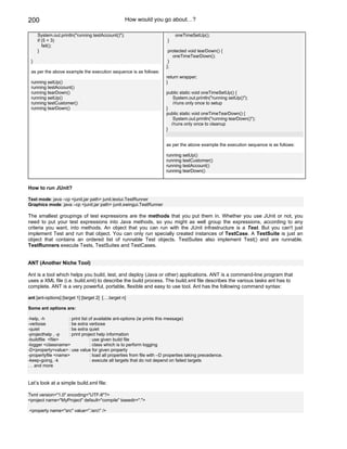 200                                                 How would you go about…?

     System.out.println("running testAccount()");                            oneTimeSetUp();
     if (5 < 3)                                                          }
        fail();
     }                                                                   protected void tearDown() {
                                                                           oneTimeTearDown();
 }                                                                       }
                                                                        };
 as per the above example the execution sequence is as follows:
                                                                        return wrapper;
 running setUp()                                                        }
 running testAccount()
 running tearDown()                                                     public static void oneTimeSetUp() {
 running setUp()                                                           System.out.println("running setUp()");
 running testCustomer()                                                    //runs only once to setup
 running tearDown()                                                     }
                                                                        public static void oneTimeTearDown() {
                                                                           System.out.println("running tearDown()");
                                                                          //runs only once to cleanup
                                                                        }


                                                                        as per the above example the execution sequence is as follows:

                                                                        running setUp()
                                                                        running testCustomer()
                                                                        running testAccount()
                                                                        running tearDown()


How to run JUnit?

Text mode: java –cp <junit.jar path> junit.textui.TestRunner
Graphics mode: java –cp <junit.jar path> junit.swingui.TestRunner

The smallest groupings of test expressions are the methods that you put them in. Whether you use JUnit or not, you
need to put your test expressions into Java methods, so you might as well group the expressions, according to any
criteria you want, into methods. An object that you can run with the JUnit infrastructure is a Test. But you can't just
implement Test and run that object. You can only run specially created instances of TestCase. A TestSuite is just an
object that contains an ordered list of runnable Test objects. TestSuites also implement Test() and are runnable.
TestRunners execute Tests, TestSuites and TestCases.


ANT (Another Niche Tool)

Ant is a tool which helps you build, test, and deploy (Java or other) applications. ANT is a command-line program that
uses a XML file (i.e. build.xml) to describe the build process. The build.xml file describes the various tasks ant has to
complete. ANT is a very powerful, portable, flexible and easy to use tool. Ant has the following command syntax:

ant [ant-options] [target 1] [target 2] [….target n]

Some ant options are:

-help, -h           : print list of available ant-options (ie prints this message)
-verbose            : be extra verbose
-quiet              : be extra quiet
-projecthelp , -p   : print project help information
-buildfile <file>                : use given build file
-logger <classname>              : class which is to perform logging
-D<property=value> : use value for given property
-propertyfile <name>             : load all properties from file with –D properties taking precedence.
-keep-going, -k                  : execute all targets that do not depend on failed targets
… and more


Let’s look at a simple build.xml file:

?xml version="1.0" encoding="UTF-8"?>
<project name="MyProject" default="compile" basedir=".">

<property name="src" value=".src" />
 