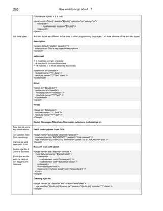 202                                                How would you go about…?

                       For example <javac > is a task.

                       <javac srcdir="${src}" destdir="${build}" optimize="on" debug="on">
                           <classpath>
                                  <pathelement location="${build}" />
                           </classpath>
                       </javac>

Ant data types         Ant data types are different to the ones in other programming languages. Lets look at some of the ant data types.

                       description:

                       <project default=”deploy” basedir=”.”>
                        <description> This is my project</description>
                       </project>

                       patternset:

                       ?    matches a single character
                       *    matches 0 or more characters
                       **   matches 0 or more directory recursively

                       <patternset id=”classfile”>
                        <include name=”**/*.class” />
                        <exclude name=”**/*Test*.class” />
                       </patternset>

                       dirset:

                       <dirset dir=”${build.dir}”>
                        <patternset id=”classfile”>
                         <include name=”**/classes” />
                         <exclude name=”**/*Test*” />
                        </patternset>
                       </dirset>

                       fileset:

                       <fileset dir=”${build.dir}”>
                        <include name=”**/*.Java” />
                        <exclude name=”**/*Test*” />
                       </fileset>

                       filelist, filemapper,filterchain,filterreader, selectors, xmlcatalogs etc

Lets look at some
key tasks where:       Fetch code updates from CVS:

Ant updates data       <target name=”cvsupdate” depends=”prepare”>
from repository.        <cvspass cvsroot=”${CVSROOT}” passwd=”${rep.passwd}” />
                        <cvs cvsRoot=”${CVSROOT}” command=”update –p -d” failOnError=”true” />
Carries out unit       </target>
tests with JUnit.
                       Run unit tests with JUnit:
Builds a jar file if
JUnit is success.      <target name=”test” depnds=”compile”>
                         <junit failureproperty=”${testsFailed}” >
Email the results          <classpath>
with the help of             <pathelement path=”${classpath}” />
Ant loggers and              <pathelement path=”${build.dir.class}” />
listeners.                 </classpath>
                           <formatter type=”xml”/>
                           <test name=”mytests.testall” todir=”${reports.dir}” />
                        </junit>
                       </target>

                       Creating a jar file:

                       <target name=”jar” depnds=”test” unless=”testsFailed”>
                          <jar destfile=”${build.dir}/${name}.jar” basedir=”${build.dir}” include=”**/*.class” />
                       </target>
 