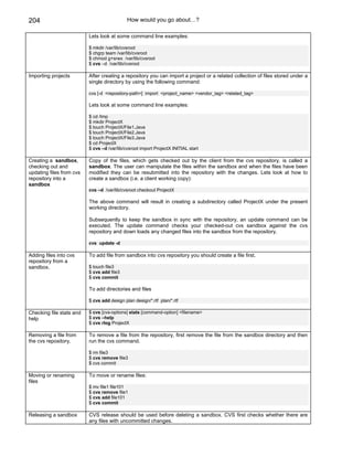 204                                          How would you go about…?

                          Lets look at some command line examples:

                          $ mkdir /var/lib/cvsroot
                          $ chgrp team /var/lib/cvsroot
                          $ chmod g+srwx /var/lib/cvsroot
                          $ cvs –d /var/lib/cvsroot

Importing projects        After creating a repository you can import a project or a related collection of files stored under a
                          single directory by using the following command:

                          cvs [-d <repository-path>] import <project_name> <vendor_tag> <related_tag>

                          Lets look at some command line examples:

                          $ cd /tmp
                          $ mkdir ProjectX
                          $ touch ProjectX/File1.Java
                          $ touch ProjectX/File2.Java
                          $ touch ProjectX/File3.Java
                          $ cd ProjectX
                          $ cvs –d /var/lib/cvsroot import ProjectX INITIAL start

Creating a sandbox,       Copy of the files, which gets checked out by the client from the cvs repository, is called a
checking out and          sandbox. The user can manipulate the files within the sandbox and when the files have been
updating files from cvs   modified they can be resubmitted into the repository with the changes. Lets look at how to
repository into a         create a sandbox (i.e. a client working copy):
sandbox
                          cvs –d /var/lib/cvsroot checkout ProjectX

                          The above command will result in creating a subdirectory called ProjectX under the present
                          working directory.

                          Subsequently to keep the sandbox in sync with the repository, an update command can be
                          executed. The update command checks your checked-out cvs sandbox against the cvs
                          repository and down loads any changed files into the sandbox from the repository.

                          cvs update -d

Adding files into cvs     To add file from sandbox into cvs repository you should create a file first.
repository from a
sandbox.                  $ touch file3
                          $ cvs add file3
                          $ cvs commit

                          To add directories and files

                          $ cvs add design plan design/*.rtf plan/*.rtf

Checking file stats and   $ cvs [cvs-options] stats [command-option] <filename>
help                      $ cvs –help
                          $ cvs rlog ProjectX

Removing a file from      To remove a file from the repository, first remove the file from the sandbox directory and then
the cvs repository.       run the cvs command.

                          $ rm file3
                          $ cvs remove file3
                          $ cvs commit

Moving or renaming        To move or rename files:
files
                          $ mv file1 file101
                          $ cvs remove file1
                          $ cvs add file101
                          $ cvs commit

Releasing a sandbox       CVS release should be used before deleting a sandbox. CVS first checks whether there are
                          any files with uncommitted changes.
 