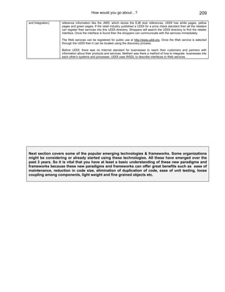 How would you go about…?                                                             209

and Integration)   reference information like the JNDI, which stores the EJB stub references. UDDI has white pages, yellow
                   pages and green pages. If the retail industry published a UDDI for a price check standard then all the retailers
                   can register their services into this UDDI directory. Shoppers will search the UDDI directory to find the retailer
                   interface. Once the interface is found then the shoppers can communicate with the services immediately.

                   The Web services can be registered for public use at http://www.uddi.org. Once the Web service is selected
                   through the UDDI then it can be located using the discovery process.

                   Before UDDI, there was no Internet standard for businesses to reach their customers and partners with
                   information about their products and services. Neitherr was there a method of how to integrate businesses into
                   each other's systems and processes. UDDI uses WSDL to describe interfaces to Web services




Next section covers some of the popular emerging technologies & frameworks. Some organizations
might be considering or already started using these technologies. All these have emerged over the
past 3 years. So it is vital that you have at least a basic understanding of these new paradigms and
frameworks because these new paradigms and frameworks can offer great benefits such as ease of
maintenance, reduction in code size, elimination of duplication of code, ease of unit testing, loose
coupling among components, light weight and fine grained objects etc.
 