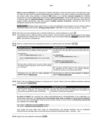 Java                                                               21


        When to use an interface?: For polymorphic interface inheritance, where the client wants to only deal with a type
        and does not care about the actual implementation use interfaces. If you need to change your design frequently,
        you should prefer using interface to abstract. CO Coding to an interface reduces coupling and interface
        inheritance can achieve code reuse with the help of object composition. Another justification for using interfaces
        is that they solve the ‘diamond problem’ of traditional multiple inheritance as shown in the figure. Java does not
        support multiple inheritances. Java only supports multiple interface inheritance. Interface will solve all the
        ambiguities caused by this ‘diamond problem’.

        Design pattern: Strategy design pattern lets you swap new algorithms and processes into your program without
        altering the objects that use them. Strategy design pattern: Refer Q11 in How would you go about… section.


Q 11: Why there are some interfaces with no defined methods (i.e. marker interfaces) in Java? LF
A 11: The interfaces with no defined methods act like markers. They just tell the compiler that the objects of the classes
        implementing the interfaces with no defined methods need to be treated differently. Example Serializable (Refer
        Q19 in Java section), Cloneable etc


Q 12: When is a method said to be overloaded and when is a method said to be overridden? LF CO
A 12:
         Method Overloading                                               Method Overriding
         Overloading deals with multiple methods in the same class        Overriding deals with two methods, one in the parent class and
         with the same name but different method signatures.              the other one in the child class and has the same name and
                                                                          signatures.
         class MyClass {
            public void getInvestAmount(int rate) {…}                     class BaseClass{
                                                                             public void getInvestAmount(int rate) {…}
             public void getInvestAmount(int rate, long principal)        }
             { … }
         }                                                                class MyClass extends BaseClass {
                                                                             public void getInvestAmount(int rate) { …}
         Both the above methods have the same method names                }
         but different method signatures, which mean the methods
         are overloaded.                                                  Both the above methods have the same method names and
                                                                          the signatures but the method in the subclass MyClass
                                                                          overrides the method in the superclass BaseClass.

         Overloading lets you define the same operation in                Overriding lets you define the same operation in different
         different ways for different data.                               ways for different object types.




Q 13: What is the main difference between an ArrayList and a Vector? What is the main difference between Hashmap
        and Hashtable? LF DC PI CI
A 13:
         Vector / Hashtable                                            ArrayList / Hashmap
         Original classes before the introduction of Collections     So if you don’t need a thread safe collection, use the ArrayList or
         API. Vector & Hashtable are synchronized. Any               Hashmap. Why pay the price of synchronization unnecessarily at
         method that touches their contents is thread-safe.          the expense of performance degradation.



        So which is better? As a general rule, prefer ArrayList/Hashmap to Vector/Hashtable. If your application is a
        multithreaded application and at least one of the threads either adds or deletes an entry into the collection
        then use new Java collection API‘s external synchronization facility as shown below to temporarily synchronize
        your collections as needed: CO

        Map myMap = Collections.synchronizedMap (myMap);
        List myList = Collections.synchronizedList (myList);

        Java arrays are even faster than using an ArrayList/Vector and perhaps therefore may be preferable.
        ArrayList/Vector internally uses an array with some convenient methods like add(..), remove(…) etc.


Q 14: Explain the Java Collection framework? LF DP
 
