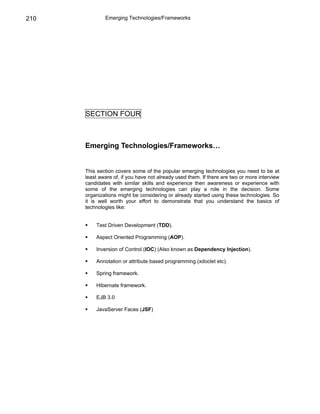210           Emerging Technologies/Frameworks




      SECTION FOUR



      Emerging Technologies/Frameworks…


      This section covers some of the popular emerging technologies you need to be at
      least aware of, if you have not already used them. If there are two or more interview
      candidates with similar skills and experience then awareness or experience with
      some of the emerging technologies can play a role in the decision. Some
      organizations might be considering or already started using these technologies. So
      it is well worth your effort to demonstrate that you understand the basics of
      technologies like:


          Test Driven Development (TDD).

          Aspect Oriented Programming (AOP).

          Inversion of Control (IOC) (Also known as Dependency Injection).

          Annotation or attribute based programming (xdoclet etc).

          Spring framework.

          Hibernate framework.

          EJB 3.0

          JavaServer Faces (JSF)
 