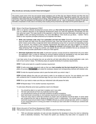 Emerging Technologies/Frameworks                                                      211

Why should you seriously consider these technologies?


This section covers some of the new and popular design paradigms such as Plain Old Java Objects (POJOs) and Plain Old Java
Interfaces (POJI) based services and interceptors, Aspect Oriented Programming (AOP), Dependency Injection (DI), and tools and
frameworks, which apply these new paradigms such as Spring, Hibernate, EJB 3.0, XDoclet, JSF, etc. All these have emerged over the
past 3 years. These new paradigms and frameworks can offer great benefits such as ease of maintenance, reduction in code size,
elimination of duplication of code, ease of unit testing, loose coupling among components, light weight and fine grained objects etc.




Q 01: What is Test Driven Development (TDD)?
A 01: TDD is an iterative software development process where you first write the test with the idea that it must fail.
      This is a different approach to the traditional development where you write the application functionality first and
      then write test cases. The major benefit of this approach is that the code becomes thoroughly unit tested (you can
      use JUnit or other unit testing frameworks). For JUnit refer Q13 on “How would you go about…” section. TDD is
      based on two important principles preached by its originator Kent Beck:

           Write new business code only if an automated unit test has failed: Business application requirements
           drive the tests and tests drive the actual functional code. Each test should test only one business concept,
           which means avoid writing a single test which tests withdrawing money from an account and depositing money
           into an account. Any change in the business requirements will impact pre and post conditions of the test.
           Talking about pre and post conditions, following design by contract methodology (Refer Q9 in Java section)
           helps achieving TDD. In design by contract, you specify the pre and post conditions that act as contracts of a
           method, which provides specification to write your tests against.

           Eliminate duplication from the code: A particular business concept should be implemented only once within
           the application code. A code for checking an account balance should be centralized to only one place within
           the application code. This makes your code decoupled, more maintainable and reusable.

       I can hear some of you all saying how can we write the unit test code without the actual application code. Let’s
       look at how it works in steps. The following steps are applied iteratively for business requirements.

       STEP: 1 write some tests for a specific business requirement.

       STEP: 2 write some basic structural code so that your test compiles but the test should fail (failures are the
       pillars of success). For example just create the necessary classes and corresponding methods with skeletal code.

       STEP: 3 write the required business code to pass the tests which you wrote in step 1.

       STEP: 4 finally refactor the code you just wrote to make it is as simple as it can be. You can refactor your code
       with confidence that if it breaks the business logic then you have unit test cases that can quickly detect it.

       STEP: 5 run your tests to make sure that your refactored code still passes the tests.

       STEP: 6 Repeat steps 1-5 for another business requirement.

       To write tests efficiently some basic guidelines need to be followed:

               You should be able to run each test in isolation and in any order.
               The test code should not have any duplicate business logic.
               You should test for all the pre and post conditions as well as exceptions.
               Each test should concentrate on one business requirement as mentioned earlier.
               There are many ways to write test conditions so proper care and attention should be taken. In some cases
               pair programming can help by allowing two brains to work in collaboration. You should have strategies to
               overcome issues around state of data in RDBMS (Should you persist sample test data, which is a snapshot
               of your actual data prior to running your tests? Or should you hard code data? Or Should you combine both
               strategies? Etc).


Q 02: What is the point of Test Driven Development (TDD)?
A 02: TDD process improves your confidence in the delivered code for the following reasons.

               TDD can eliminate duplication of code and also disciplines the developer to focus his mind on delivering
               what is absolutely necessary. This means the system you develop only does what it is suppose to do
 