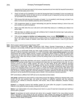 212                                  Emerging Technologies/Frameworks


             (because you first write test cases for the business requirements and then write the required functionality to
             satisfy the test cases) and no more.

             These unit tests can be repeatedly run to alert the development team immediately if some one breaks any
             existing functionality. All the unit tests can be run overnight as part of deployment process and test results
             can be emailed to the development team.

             TDD ensures that code becomes thoroughly unit tested. It is not possible to write thorough unit tests if you
             leave it to the end due to deadline pressures, lack of motivation etc.

             TDD complements design by contract methodology and gets the developer thinking in terms of pre and
             post conditions as well as exceptions.

             When using TDD, tests drive your code and to some extent they assist you in validating your design at an
             earlier stage.

             TDD also helps you refactor your code with confidence that if it breaks the business logic it gets picked up
             when you run your unit tests next time.

             TDD promotes design to interface not implementation design concept. For example: when your code
             has to take input from an external source or device which is not present at the time of writing your unit
             tests, you need to create an interface, which takes input from another source in order for your tests to
             work.


Q 03: What is aspect oriented programming? Explain AOP?
A 03: Aspect-Oriented Programming (AOP) complements OOP (Object Oriented Programming) by allowing the
      developer to dynamically modify the static OO model to create a system that can grow to meet new requirements.

      AOP allows you to dynamically modify your static model consisting mainly of business logic to include the code
      required to fulfil the secondary requirements or in AOP terminology called cross-cutting concerns (secondary
      requirements) like auditing, logging, security, exception handling etc without having to modify the original static
      model (in fact, we don't even need to have the original code). Better still, we can often keep this additional code in
      a single location rather than having to scatter it across the existing model, as we would have to if we were using
      OOP on its own.

      For example; A typical Web application will require a servlet to bind the HTTP request to an object and then
      passes to the business handler object to be processed and finally return the response back to the user. So only a
      minimum amount of code is initially required. But once you start adding all the other additional secondary
      requirements or cross-cutting concerns like logging, auditing, security, exception-handling etc the code will inflate
      to 2-4 times its original size. This is where AOP can assist by separately modularizing these cross-cutting
      concerns and integrating theses concerns at runtime or compile time through aspect weaving. AOP allows rapid
      development of evolutionary prototype using OOP by focussing only on the business logic by omitting concerns
      such as security, auditing, logging etc. Once the prototype is accepted, additional concerns like security, logging,
      auditing etc can be weaved into the prototype code to transfer it into a production standard application.

      AOP nomenclature is different from OOP and can be described as shown below:

      Join points: represents the point at which a cross-cutting concern like logging, auditing etc intersects with a main
      concern like the core business logic. Join points are locations in programs’ execution path like method &
      constructor call, method & constructor execution, field access, class & object initialization, exception handling
      execution etc.

      pointcut: is a language construct that identifies specific join points within the program. A pointcut defines a
      collection of join points and also provides a context for the join point.

      Advice: is an implementation of a cross-cutting concern which is a piece of code that is executed upon reaching a
      pointcut within a program.

      Aspect: encapsulates join points, pointcuts and advice into a reusable module for the cross-cutting concerns
      which is equivalent to Java classes for the core concerns in OOP. Classes and aspects are independent of one
      another. Classes are unaware of the presence of aspects, which is an important AOP concept. Only pointcut
      declaration binds classes and aspects.
 