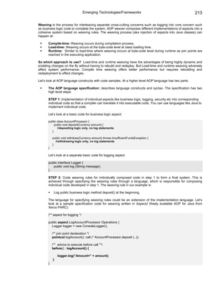 Emerging Technologies/Frameworks                                           213

Weaving is the process for interleaving separate cross-cutting concerns such as logging into core concern such
as business logic code to complete the system. AOP weaver composes different implementations of aspects into a
cohesive system based on weaving rules. The weaving process (aka injection of aspects into Java classes) can
happen at:

      Compile-time: Weaving occurs during compilation process.
      Load-time: Weaving occurs at the byte-code level at class loading time.
      Runtime: Similar to load-time where weaving occurs at byte-code level during runtime as join points are
      reached in the executing application.

So which approach to use? Load-time and runtime weaving have the advantages of being highly dynamic and
enabling changes on the fly without having to rebuild and redeploy. But Load-time and runtime weaving adversely
affect system performance. Compile time weaving offers better performance but requires rebuilding and
redeployment to effect changes.

Let’s look at AOP language constructs with code samples. At a higher level AOP language has two parts:

      The AOP language specification: describes language constructs and syntax. The specification has two
      high level steps:

      STEP 1: Implementation of individual aspects like business logic, logging, security etc into corresponding
      individual code so that a compiler can translate it into executable code. You can use languages like Java to
      implement individual code.

      Let’s look at a basic code for business logic aspect:

      public class AccountProcessor {
          public void deposit(Currency amount) {
             //depositing logic only, no log statements
        }

          public void withdraw(Currency amount) throws InsufficientFundsException {
            //withdrawing logic only, no log statements
          }
      }

      Let’s look at a separate basic code for logging aspect

      public interface Logger {
         public void log (String message);
      }

      STEP 2: Code weaving rules for individually composed code in step 1 to form a final system. This is
      achieved through specifying the weaving rules through a language, which is responsible for composing
      individual code developed in step 1. The weaving rule in our example is:

           Log public business logic method deposit() at the beginning.

      The language for specifying weaving rules could be an extension of the implementation language. Let’s
      look at a sample specification code for weaving written in AspectJ (freely available AOP for Java from
      Xerox PARC):

      /** aspect for logging */

      public aspect LogAccountProcessor Operations {
        Logger logger = new ConsoleLogger();

          /** join point declaration */
          pointcut logAccount(): call (* AccountProcessor.deposit (..));

          /** advice to execute before call **/
          before() : logAccount() {

              logger.log(“Amount=” + amount);
          }
      }
 