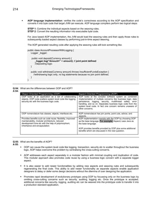 214                                      Emerging Technologies/Frameworks



              AOP language implementation: verifies the code’s correctness according to the AOP specification and
              converts it into byte code that target JVM can execute. AOP language compilers perform two logical steps:

              STEP 1: Combine the individual aspects based on the weaving rules.
              STEP 2: Convert the resulting information into executable byte code.

              For Java based AOP implementation, the JVM would load the weaving rules and then apply those rules to
              subsequently loaded aspect classes by performing just-in-time aspect weaving.

              The AOP generated resulting code after applying the weaving rules will look something like:

              public class AccountProcessorWithLogging {
                 Logger _logger;

                   public void deposit(Currency amount) {
                     _logger.log(“Amount=” + amount); // joint point defined
                     //depositing logic
                  }

                  public void withdraw(Currency amount) throws InsufficientFundsException {
                    //withdrawing logic only, no log statements because no join point defined.
                  }
              }


Q 04: What are the differences between OOP and AOP?
A 04:
       Object Oriented Programming (OOP)                              Aspect Oriented Programming (AOP)
        OOP looks at an application as a set of collaborating         AOP looks at the complex software system as combined
        objects. OOP code scatters system level code like logging,    implementation of multiple concerns like business logic, data
        security etc with the business logic code.                    persistence, logging, security, multithread safety, error
                                                                      handling, and so on. Separates business logic code from the
                                                                      system level code. In fact one concern remains unaware of
                                                                      other concerns.

        OOP nomenclature has classes, objects, interfaces etc.        AOP nomenclature has join points, point cuts, advice, and
                                                                      aspects.
        Provides benefits such as code reuse, flexibility, improved   AOP implementation coexists with the OOP by choosing OOP
        maintainability, modular architecture, reduced                as the base language. For example: AspectJ uses Java as
        development time etc with the help of polymorphism,           the base language.
        inheritance and encapsulation.
                                                                      AOP provides benefits provided by OOP plus some additional
                                                                      benefits which are discussed in the next question.




Q 05: What are the benefits of AOP?
A 05:
        OOP can cause the system level code like logging, transaction, security etc to scatter throughout the business
        logic. AOP helps overcome this problem by centralising the cross-cutting concerns.

          AOP addresses each aspect separately in a modular fashion with minimal coupling and duplication of code.
          This modular approach also promotes code reuse by using a business logic concern with a separate logger
          aspect.

          It is also easier to add newer functionalities by adding new aspects and weaving rules and subsequently
          regenerating the final code. This ability to add newer functionality as separate aspects enable application
          designers to delay or defer some design decisions without the dilemma of over designing the application.

          Promotes rapid development of evolutionary prototype using OOP by focussing only on the business logic by
          omitting cross-cutting concerns such as security, auditing, logging etc. Once the prototype is accepted,
          additional concerns like security, logging, auditing etc can be weaved into the prototype code to transfer it into
          a production standard application.
 