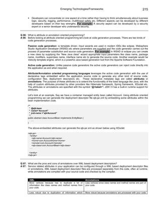 Emerging Technologies/Frameworks                                                   215

           Developers can concentrate on one aspect at a time rather than having to think simultaneously about business
           logic, security, logging, performance, multithread safety etc. Different aspects can be developed by different
           developers based on their key strengths. For example: A security aspect can be developed by a security
           expert or a senior developer who understands security.


Q 06: What is attribute or annotation oriented programming?
A 06: Before looking at attribute oriented programming let’s look at code generation processes. There are two kinds of
      code generation processes.

       Passive code generation: is template driven. Input wizards are used in modern IDEs like eclipse, Websphere
       Studio Application Developer (WSAD) etc where parameters are supplied and the code generator carries out the
       process of parameter substitution and source code generation. For example: in WSAD or eclipse you can create
       a new class by supplying the “New Java class” wizard appropriate input parameters like class name, package
       name, modifiers, superclass name, interface name etc to generate the source code. Another example would be
       Velocity template engine, which is a powerful Java based generation tool from the Apache Software Foundation.

       Active code generation: Unlike passive code generators the active code generators can inject code directly into
       the application as and when required.

       Attribute/Annotation oriented programming languages leverages the active code generation with the use of
       declarative tags embedded within the application source code to generate any other kind of source code,
       configuration files, deployment descriptors etc. These declarative metadata tags are called attributes or
       annotations. The purpose of these attributes is to extend the functionality of the base language like Java, with the
       help of custom attributes provided by other providers like Hibernate framework, Spring framework, XDoclet etc.
       The attributes or annotations are specified with the symbol “@<label>”. JDK1.5 has a built-in runtime support for
       attributes.

       Let’s look at an example. Say we have a container managed entity bean called Account. Using attribute oriented
       programming we can generate the deployment descriptor file ejb-jar.xml by embedding some attributes within the
       bean implementation code.

       /**
         * @ejb.bean
         * name=”Account”
         * jndi-name =”ejb/Account”
         */
       public abstract class AccountBean implements EntityBean {
            ….
       }

       The above-embedded attributes can generate the ejb-jar.xml as shown below using XDoclet:

       <ejb-jar>
        <entity>
           <ejb-name>Account</ejb-name>
           <home>com.AccountHome</home>
           <remote>com.Account</remote>
           <ejb-class>com.AccountBean</ejb-class>
        ….

        </entity>
       </ejb-jar>



Q 07: What are the pros and cons of annotations over XML based deployment descriptors?
A 07: Service related attributes in your application can be configured through a XML based deployment descriptor files
      or annotations. XML based deployment descriptor files are processed separately from the code, often at runtime,
      while annotations are compiled with your source code and checked by the compiler.


        XML                                                        Annotations
        More verbose because has to duplicate a lot of             Less verbose since class names and method names are part of
        information like class names and method names from         your code.
        your code.

        Less robust due to duplication of information which        More robust because annotations are processed with your code
 