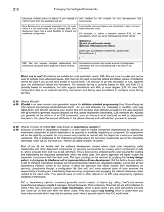 216                                      Emerging Technologies/Frameworks


        introduces multiple points for failure. If you misspell a   and checked by the compiler for any discrepancies and
        method name then the application will fail.                 inaccuracies.

        More flexible since processed separately from the code.     Less flexible since annotations are embedded in Java comment
        Since it is not hard-coded can be changed later. Your       style within your code.
        deployment team has a great flexibility to inspect and
        modify the configuration.                                   For example, to define a stateless session EJB 3.0 with
                                                                    annotations, which can serve both local and remote clients:

                                                                    @Stateless
                                                                    @Local ({LocalCounter.class})
                                                                    @Remote ({RemoteCounter.class})

                                                                    public class CounterBean implements LocalCounter,
                                                                    RemoteCounter {
                                                                      ...
                                                                    }

        XML files can express complex relationships and             Annotations can hold only a small amount of configuration
        hierarchical structures at the expense of being verbose.    information and most of plumbing has to be done in the
                                                                    framework.


       Which one to use? Annotations are suitable for most application needs. XML files are more complex and can be
       used to address more advanced issues. XML files can be used to override default annotation values. Annotations
       cannot be used if you do not have access to source-code. The decision to go with annotation or XML depends
       upon the architecture behind the framework. For example Spring is primarily based on XML and EJB 3.0 is
       primarily based on annotations, but both support annotations and XML to some degree. EJB 3.0 uses XML
       configuration files as an optional overriding mechanism and Spring uses annotations to configure some Spring
       services.


Q 08: What is XDoclet?
A 08: XDoclet is an open source code generation engine for attribute oriented programming from SourceForge.net
      (http://xdoclet.sourceforge.net/xdoclet/index.html). So you add attributes (i.e. metadata) in JavaDoc style tags
      (@ejb.bean) and XDoclet will parse your source files and JavaDoc style attributes provided in the Java comment
      with @ symbol to generate required artifacts like XML based deployment descriptors, EJB interfaces etc. XDoclet
      can generate all the artifacts of an EJB component, such as remote & local interfaces as well as deployment
      descriptors. You place the required attributes on the relevant classes and methods that you want to process.


Q 09: What is inversion of control (IOC) (also known as dependency injection)?
A 09: Inversion of control or dependency injection is a term used to resolve component dependencies by injecting an
      instantiated component to satisfy dependency as opposed to explicitly requesting a component. So components
      will not be explicitly requested but components are provided as needed with the help of an Inversion of controller
      containers. This is analogous to the Hollywood principal where the servicing components say to the requesting
      client code “don’t call us, we’ll call you”. Hence it is called inversion of control.

       Most of you all are familiar with the software development context where client code (requesting code)
       collaborates with other dependent components (or servicing components) by knowing which components to talk
       to, where to locate them and how to talk with them. This is achieved by embedding the code required for locating
       and instantiating the requested components within the client code. The above approach will tightly couple the
       dependent components with the client code. This tight coupling can be resolved by applying the factory design
       pattern and program to interfaces not to implementations driven development. But the factory design pattern
       is still an intrusive mechanism because servicing components need to be requested explicitly. Let us look at how
       dependency injection comes to our rescue. It takes the approach that clients declare their dependency on
       servicing components through a configuration file (like xml) and some external piece of code assumes the
       responsibility of locating and instantiating these servicing components and supplying the relevant references when
       needed to the client code. This external piece of code is often referred to as IOC (aka dependency injection)
       container or framework.

       IOC or dependency injection containers generally control creation of objects (by calling “new”) and resolve
       dependencies between objects it manages. Spring framework, Pico containers, Hivemind etc are IoC containers to
       name a few. IOC containers support eager instantiation, which is quite useful if you want self-starting services
       that “come up” on their own when the server starts. They also support lazy loading, which is useful when you
       have many services which may only be sparsely used. Here is pseudo code for how IOC would work:
 
