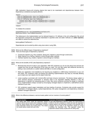 Emerging Technologies/Frameworks                                                         217

       XML declaration (beans.xml) showing objects that need to be instantiated and dependencies between them.
       Dependency is declared as property element.

       <beans>
         <bean id=”FlightReservation” class=”com.FlightReservation” />
         <bean id=”FlightReservation” class=”com.HotelReservation” />
         <bean id=”TripPlanner” class=”com.TripPlanner”>
             <property name=”flight”><ref bean=”FlightReservation”/></property>
             <property name=”hotel”><ref bean=”HotelReservation”/></property>
         </bean>
         ………………………
       </beans>

       To initialize the container

       ClassPathResource res = new ClassPathResource(“beans.xml”);
       BeanFactory factory = new XmlBeanFactory(res);

       The references to the implementation can be retrieved based on “id” attribute in the xml configuration file and all
       the dependent components are implicitly instantiated in specified order and setter methods (i.e. setter injection)
       are called to resolve the dependencies.

       factory.getBean(“TripPlanner”);

       Dependencies can be wired by either using Java code or using XML.


Q 10: What are the different types of dependency injections?
A 10: There are three types of dependency injections.

          Constructor Injection (e.g. Pico container, Spring etc): Injection is done through constructors.
          Setter Injection (e.g. Spring): Injection is done through setter methods.
          Interface Injection (e.g. Avalon): Injection is done through an interface.


Q 11: What are the benefits of IOC (aka Dependency Injection)?
A 11:
        Minimises the amount of code in your application. With IOC containers you do not care about how services are
        created and how you get references to the ones you need. You can also easily add additional services by
        adding a new constructor or a setter method with little or no extra configuration.

          Make your application more testable by not requiring any singletons or JNDI lookup mechanisms in your unit
          test cases. IOC containers make unit testing and switching implementations very easy by manually allowing
          you to inject your own objects into the object under test.

          Loose coupling is promoted with minimal effort and least intrusive mechanism. The factory design pattern is
          more intrusive because components or services need to be requested explicitly whereas in IOC the
          dependency is injected into requesting piece of code. Also some containers promote the design to interfaces
          not to implementations design concept by encouraging managed objects to implement a well-defined service
          interface of your own.

          IOC containers support eager instantiation and lazy loading of services. Containers also provide support for
          instantiation of managed objects, cyclical dependencies, life cycles management, and dependency resolution
          between managed objects etc.


Q 12: What is the difference between a service locator pattern and an inversion of control pattern?
A 12:

        Service locator                                               Inversion of Control (IOC)
        The calling class which needs the dependent classes           In IoC (aka Dependency Injection) pattern the responsibility is
        needs to tell the service locator which classes are needed.   shifted to the IoC containers to locate and load the dependent
        Also the calling classes have the responsibility of finding   classes based on the information provided in the descriptor files.
        these dependent classes and invoking them. This makes         Changes can be made to the dependent classes by simply
        the classes tightly coupled with each other.                  modifying the descriptor files. This approach makes the
                                                                      dependent classes loosely coupled with the calling class.
 