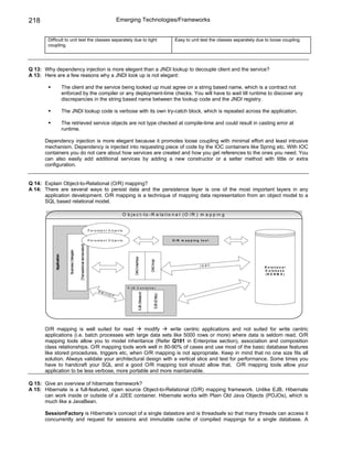 218                                                                                                      Emerging Technologies/Frameworks


        Difficult to unit test the classes separately due to tight                                                                                                  Easy to unit test the classes separately due to loose coupling.
        coupling.




Q 13: Why dependency injection is more elegant than a JNDI lookup to decouple client and the service?
A 13: Here are a few reasons why a JNDI look up is not elegant:

                          The client and the service being looked up must agree on a string based name, which is a contract not
                          enforced by the compiler or any deployment-time checks. You will have to wait till runtime to discover any
                          discrepancies in the string based name between the lookup code and the JNDI registry.

                          The JNDI lookup code is verbose with its own try-catch block, which is repeated across the application.

                          The retrieved service objects are not type checked at compile-time and could result in casting error at
                          runtime.

      Dependency injection is more elegant because it promotes loose coupling with minimal effort and least intrusive
      mechanism. Dependency is injected into requesting piece of code by the IOC containers like Spring etc. With IOC
      containers you do not care about how services are created and how you get references to the ones you need. You
      can also easily add additional services by adding a new constructor or a setter method with little or extra
      configuration.


Q 14: Explain Object-to-Relational (O/R) mapping?
A 14: There are several ways to persist data and the persistence layer is one of the most important layers in any
      application development. O/R mapping is a technique of mapping data representation from an object model to a
      SQL based relational model.

                                                                                                             O b j e c t -t o -R e la t io n a l (O / R ) m a p p in g


                                                                               P e r s i s t e n t O b je c ts


                                                                               P e r s i s t e n t O b je c ts                                                     O / R m a p p in g t o o l
                                                 [Transactional demarcation]
                             Business Delegate
            Application




                                                                                                                      DAO interface



                                                                                                                                               DAO Impl




                                                                                                                                                                                      JDBC                      R e la tio n a l
                                                                                                                                                                                                                D a ta b a s e
                                                                                                                                                                                                                (R D B M S )



                                                                                                                 E J B C o n ta in e r
                                                                                        RM
                                                                                                                               EJB (Session)




                                                                                           I/ I IO
                                                                                                                                                    EJB (Entity)




                                                                                                     P




      O/R mapping is well suited for read         modify     write centric applications and not suited for write centric
      applications (i.e. batch processes with large data sets like 5000 rows or more) where data is seldom read. O/R
      mapping tools allow you to model inheritance (Refer Q101 in Enterprise section), association and composition
      class relationships. O/R mapping tools work well in 80-90% of cases and use most of the basic database features
      like stored procedures, triggers etc, when O/R mapping is not appropriate. Keep in mind that no one size fits all
      solution. Always validate your architectural design with a vertical slice and test for performance. Some times you
      have to handcraft your SQL and a good O/R mapping tool should allow that. O/R mapping tools allow your
      application to be less verbose, more portable and more maintainable.

Q 15: Give an overview of hibernate framework?
A 15: Hibernate is a full-featured, open source Object-to-Relational (O/R) mapping framework. Unlike EJB, Hibernate
      can work inside or outside of a J2EE container. Hibernate works with Plain Old Java Objects (POJOs), which is
      much like a JavaBean.

      SessionFactory is Hibernate’s concept of a single datastore and is threadsafe so that many threads can access it
      concurrently and request for sessions and immutable cache of compiled mappings for a single database. A
 