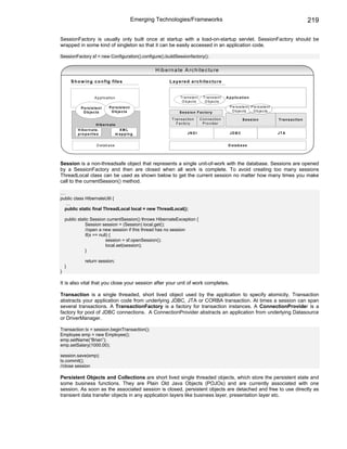 Emerging Technologies/Frameworks                                                                                       219

SessionFactory is usually only built once at startup with a load-on-startup servlet. SessionFactory should be
wrapped in some kind of singleton so that it can be easily accessed in an application code.

SessionFactory sf = new Configuration().configure().buildSessionfactory();


                                                              H ib e rn a te A rc h ite c tu re

        S h o w in g c o n fig file s                                L a y e re d a rc h ite c tu re


                       A p p lic a tio n                                    T ra n s ie n t     T ra n s ie n t   A p p lic a tio n
                                                                             O b je c ts         O b je c ts
             P e rs is te n t      P e rs is te n t                                                                 P e rs is te n t P e rs is te n t
              O b je c ts           O b je c ts                             S e s s io n F a c to ry                 O b je c ts      O b je c ts

                                                                      T ra n s a c tio n      C o n n e c tio n               S e s s io n              T ra n s a c tio n
                        H ib e rn a te                                   F a c to ry            P ro v id e r
           H ib e rn a te .                  XML
           p ro p e rtie s                 m a p p in g                           JN D I                            JD B C                              JTA


                         D a ta b a s e                                                                            D a ta b a s e




Session is a non-threadsafe object that represents a single unit-of-work with the database. Sessions are opened
by a SessionFactory and then are closed when all work is complete. To avoid creating too many sessions
ThreadLocal class can be used as shown below to get the current session no matter how many times you make
call to the currentSession() method.

…
public class HibernateUtil {
  …
  public static final ThreadLocal local = new ThreadLocal();

    public static Session currentSession() throws HibernateException {
               Session session = (Session) local.get();
               //open a new session if this thread has no session
               if(s == null) {
                          session = sf.openSession();
                          local.set(session);
               }

                return session;
    }
}

It is also vital that you close your session after your unit of work completes.

Transaction is a single threaded, short lived object used by the application to specify atomicity. Transaction
abstracts your application code from underlying JDBC, JTA or CORBA transaction. At times a session can span
several transactions. A TransactionFactory is a factory for transaction instances. A ConnectionProvider is a
factory for pool of JDBC connections. A ConnectionProvider abstracts an application from underlying Datasource
or DriverManager.

Transaction tx = session.beginTransaction();
Employee emp = new Employee();
emp.setName(“Brian”);
emp.setSalary(1000.00);

session.save(emp);
tx.commit();
//close session

Persistent Objects and Collections are short lived single threaded objects, which store the persistent state and
some business functions. They are Plain Old Java Objects (POJOs) and are currently associated with one
session. As soon as the associated session is closed, persistent objects are detached and free to use directly as
transient data transfer objects in any application layers like business layer, presentation layer etc.
 