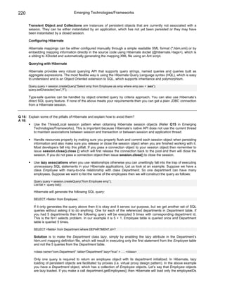 220                                   Emerging Technologies/Frameworks


      Transient Object and Collections are instances of persistent objects that are currently not associated with a
      session. They can be either instantiated by an application, which has not yet been persisted or they may have
      been instantiated by a closed session.

      Configuring Hibernate

      Hibernate mappings can be either configured manually through a simple readable XML format (*.hbm.xml) or by
      embedding mapping information directly in the source code using Hibernate doclet (@hibernate.<tags>), which is
      a sibling to XDoclet and automatically generating the mapping XML file using an Ant script.

      Querying with Hibernate

      Hibernate provides very robust querying API that supports query strings, named queries and queries built as
      aggregate expressions. The most flexible way is using the Hibernate Query Language syntax (HQL), which is easy
      to understand and is an Object Oriented extension to SQL, which supports inheritance and polymorphism.

      Query query = session.createQuery(“Select emp from Employee as emp where emp.sex = :sex”);
      query.setCharacter(“sex”,’F’);

      Type-safe queries can be handled by object oriented query by criteria approach. You can also use Hibernate’s
      direct SQL query feature. If none of the above meets your requirements then you can get a plain JDBC connection
      from a Hibernate session.


Q 16: Explain some of the pitfalls of Hibernate and explain how to avoid them?
A 16:
         Use the ThreadLocal session pattern when obtaining Hibernate session objects (Refer Q15 in Emerging
         Technologies/Frameworks). This is important because Hibernate’s native API does not use the current thread
         to maintain associations between session and transaction or between session and application thread.

          Handle resources properly by making sure you properly flush and commit each session object when persisting
          information and also make sure you release or close the session object when you are finished working with it.
          Most developers fall into this pitfall. If you pass a connection object to your session object then remember to
          issue session.close().close () which will first release the connection back to the pool and then will close the
          session. If you do not pass a connection object then issue session.close() to close the session.

          Use lazy associations when you use relationships otherwise you can unwittingly fall into the trap of executing
          unnecessary SQL statements in your Hibernate applications. Let us look at an example: Suppose we have a
          class Employee with many-to-one relationship with class Department. So one department can have many
          employees. Suppose we want to list the name of the employees then we will construct the query as follows:

          Query query = session.createQuery(“from Employee emp”);
          List list = query.list();

          Hibernate will generate the following SQL query:

          SELECT <fields> from Employee;

          If it only generates the query above then it is okay and it serves our purpose, but we get another set of SQL
          queries without asking it to do anything. One for each of the referenced departments in Department table. If
          you had 5 departments then the following query will be executed 5 times with corresponding department id.
          This is the N+1 selects problem. In our example it is 5 + 1. Employee table is queried once and Department
          table is queried 5 times.

          SELECT <fields> from Department where DEPARTMENT.id=?

          Solution is to make the Department class lazy, simply by enabling the lazy attribute in the Department’s
          hbm.xml mapping definition file, which will result in executing only the first statement from the Employee table
          and not the 5 queries from the Department table.

          <class name=”com.Department” table=”Department” lazy=”true” > …. </class>

          Only one query is required to return an employee object with its department initialized. In Hibernate, lazy
          loading of persistent objects are facilitated by proxies (i.e. virtual proxy design pattern). In the above example
          you have a Department object, which has a collection of Employee objects. Let’s say that Employee objects
          are lazy loaded. If you make a call department.getEmployees() then Hibernate will load only the employeeIDs
 